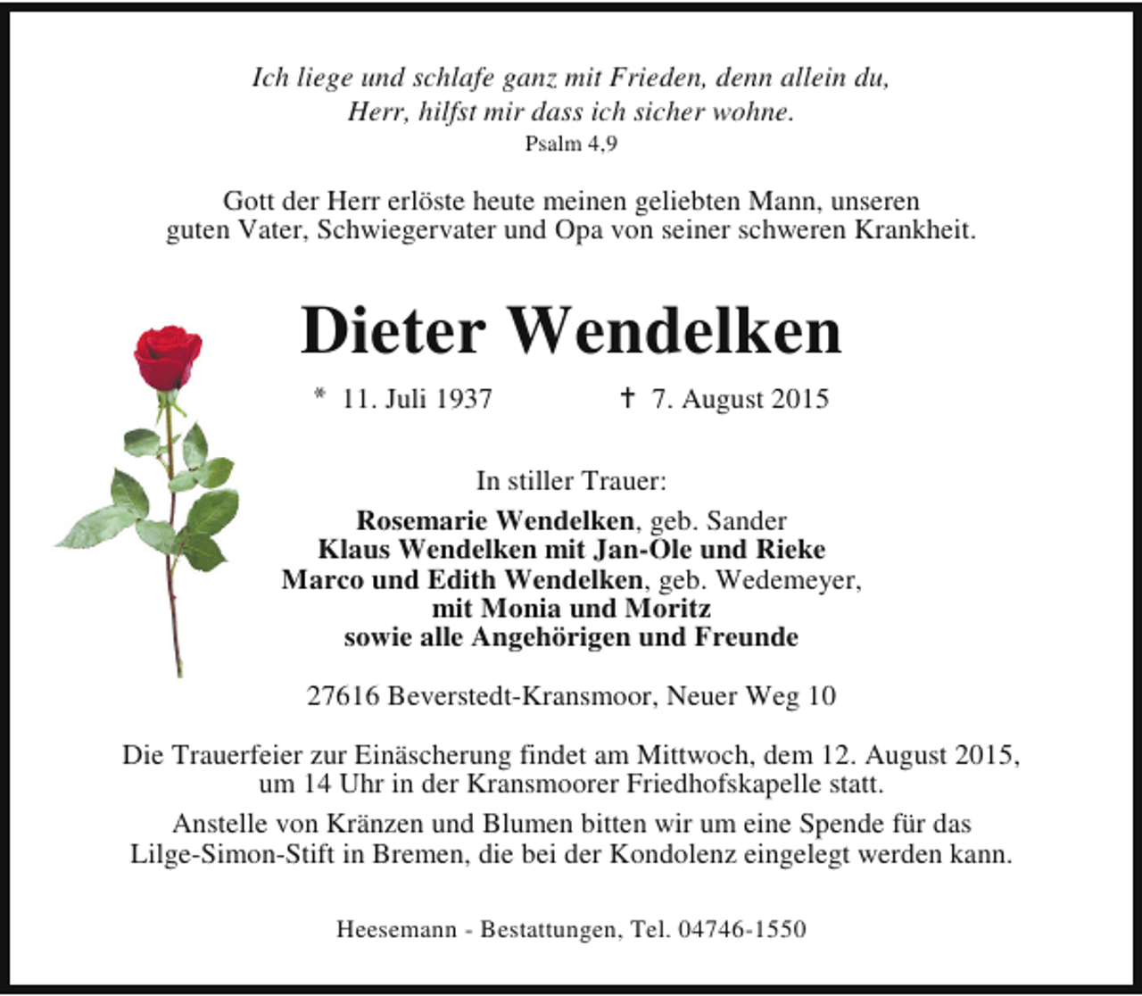 <p>Ich liege und schlafe ganz mit Frieden, denn allein du,<br />Herr, hilfst mir dass ich sicher wohne.<br />Psalm 4,9</p><p>Gott der Herr erlöste heute meinen geliebten Mann, unseren<br />guten Vater, Schwiegervater und Opa von seiner schweren Krankheit.</p><p>Dieter Wendelken<br />* 11. Juli 1937</p><p>B 7. August 2015</p><p>In stiller Trauer:<br />Rosemarie Wendelken, geb. Sander<br />Klaus Wendelken mit Jan-Ole und Rieke<br />Marco und Edith Wendelken, geb. Wedemeyer,<br />mit Monia und Moritz<br />sowie alle Angehörigen und Freunde<br />27616 Beverstedt-Kransmoor, Neuer Weg 10<br />Die Trauerfeier zur Einäscherung findet am Mittwoch, dem 12. August 2015,<br />um 14 Uhr in der Kransmoorer Friedhofskapelle statt.<br />Anstelle von Kränzen und Blumen bitten wir um eine Spende für das<br />Lilge-Simon-Stift in Bremen, die bei der Kondolenz eingelegt werden kann.<br />Heesemann - Bestattungen, Tel. 04746-1550</p>