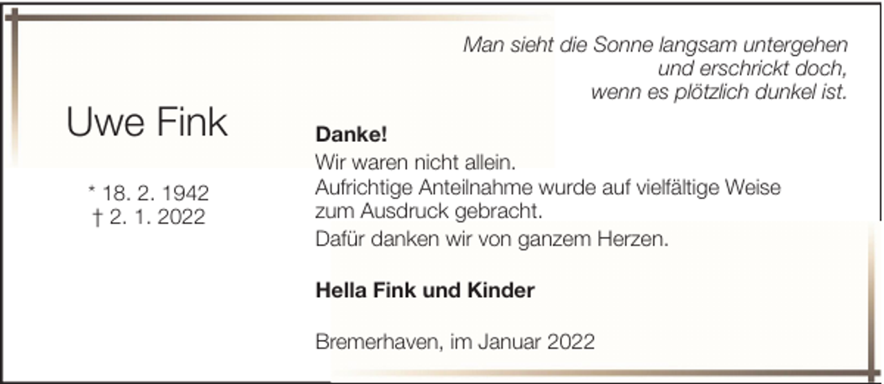 <p>Uwe Fink<br />* 18. 2. 1942<br />† 2. 1. 2022</p><p>Man sieht die Sonne langsam untergehen<br />und erschrickt doch,<br />wenn es plötzlich dunkel ist.<br />Danke!<br />Wir waren nicht allein.<br />Aufrichtige Anteilnahme wurde auf vielfältige Weise<br />zum Ausdruck gebracht.<br />Dafür danken wir von ganzem Herzen.<br />Hella Fink und Kinder<br />Bremerhaven, im Januar 2022</p>