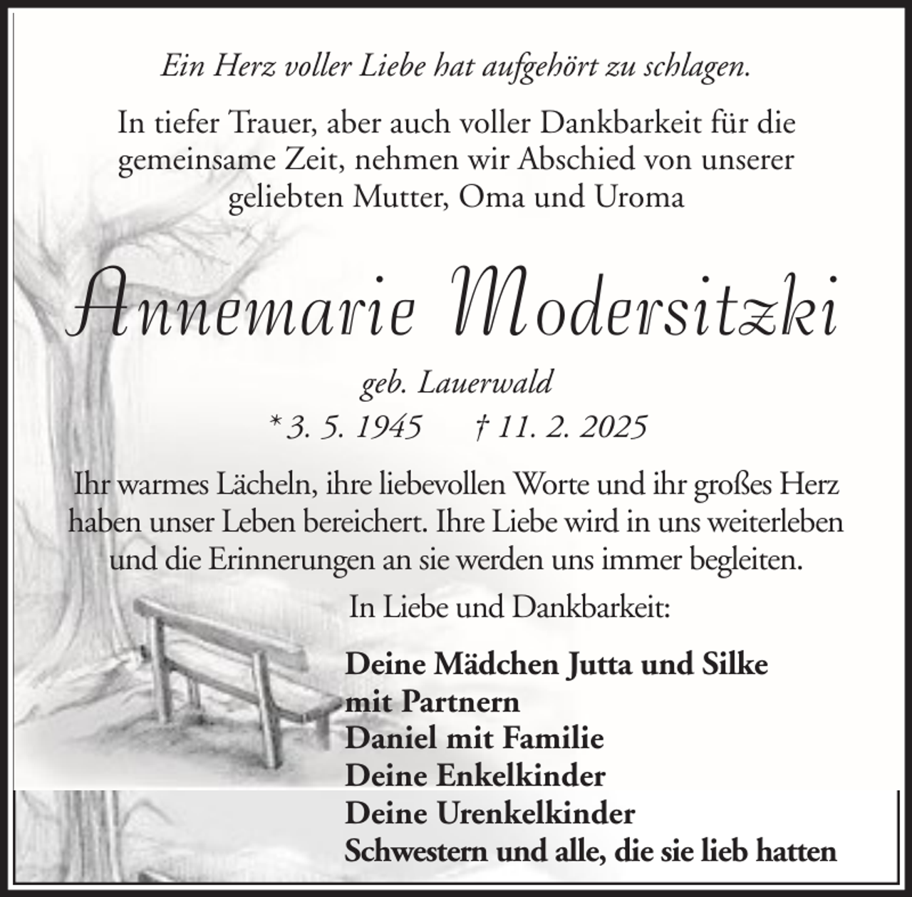 <p>Ein Herz voller Liebe hat aufgehört zu schlagen.<br />In tiefer Trauer, aber auch voller Dankbarkeit für die<br />gemeinsame Zeit, nehmen wir Abschied von unserer<br />geliebten Mutter, Oma und Uroma</p><p>Annemarie Modersitzki<br />geb. Lauerwald<br />* 3. 5. 1945 † 11. 2. 2025<br />Ihr warmes Lächeln, ihre liebevollen Worte und ihr großes Herz<br />haben unser Leben bereichert. Ihre Liebe wird in uns weiterleben<br />und die Erinnerungen an sie werden uns immer begleiten.<br />In Liebe und Dankbarkeit:<br />Deine Mädchen Jutta und Silke<br />mit Partnern<br />Daniel mit Familie<br />Deine Enkelkinder<br />Deine Urenkelkinder<br />Schwestern und alle, die sie lieb hatten</p>