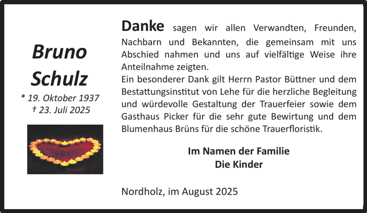 <p>Danke</p><p>Bruno<br />Schulz</p><p>* 19. Oktober 1937<br />† 23. Juli 2025</p><p>sagen wir allen Verwandten, Freunden,<br />Nachbarn und Bekannten, die gemeinsam mit uns<br />Abschied nahmen und uns auf vielfältige Weise ihre<br />Anteilnahme zeigten.<br />Ein besonderer Dank gilt Herrn Pastor Büttner und dem<br />Bestattungsinstitut von Lehe für die herzliche Begleitung<br />und würdevolle Gestaltung der Trauerfeier sowie dem<br />Gasthaus Picker für die sehr gute Bewirtung und dem<br />Blumenhaus Brüns für die schöne Trauerﬂoristik.</p><p>Im Namen der Familie<br />Die Kinder<br />Nordholz, im August 2025</p>