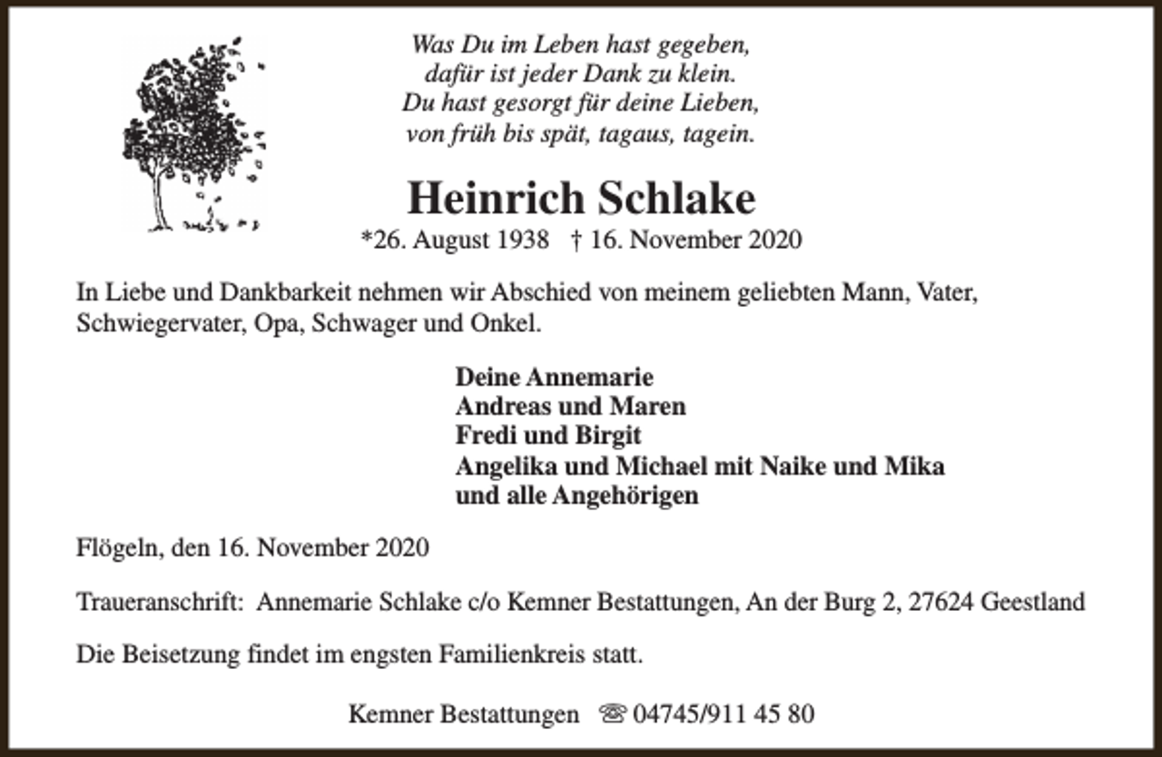 <p>Was Du im Leben hast gegeben,<br />dafür ist jeder Dank zu klein.<br />Du hast gesorgt für deine Lieben,<br />von früh bis spät, tagaus, tagein.</p><p>Heinrich Schlake</p><p>*26. August 1938 † 16. November 2020<br />In Liebe und Dankbarkeit nehmen wir Abschied von meinem geliebten Mann, Vater,<br />Schwiegervater, Opa, Schwager und Onkel.<br />Deine Annemarie<br />Andreas und Maren<br />Fredi und Birgit<br />Angelika und Michael mit Naike und Mika<br />und alle Angehörigen<br />Flögeln, den 16. November 2020<br />Traueranschrift: Annemarie Schlake c/o Kemner Bestattungen, An der Burg 2, 27624 Geestland<br />Die Beisetzung findet im engsten Familienkreis statt.<br />Kemner Bestattungen s 04745/911 45 80</p>