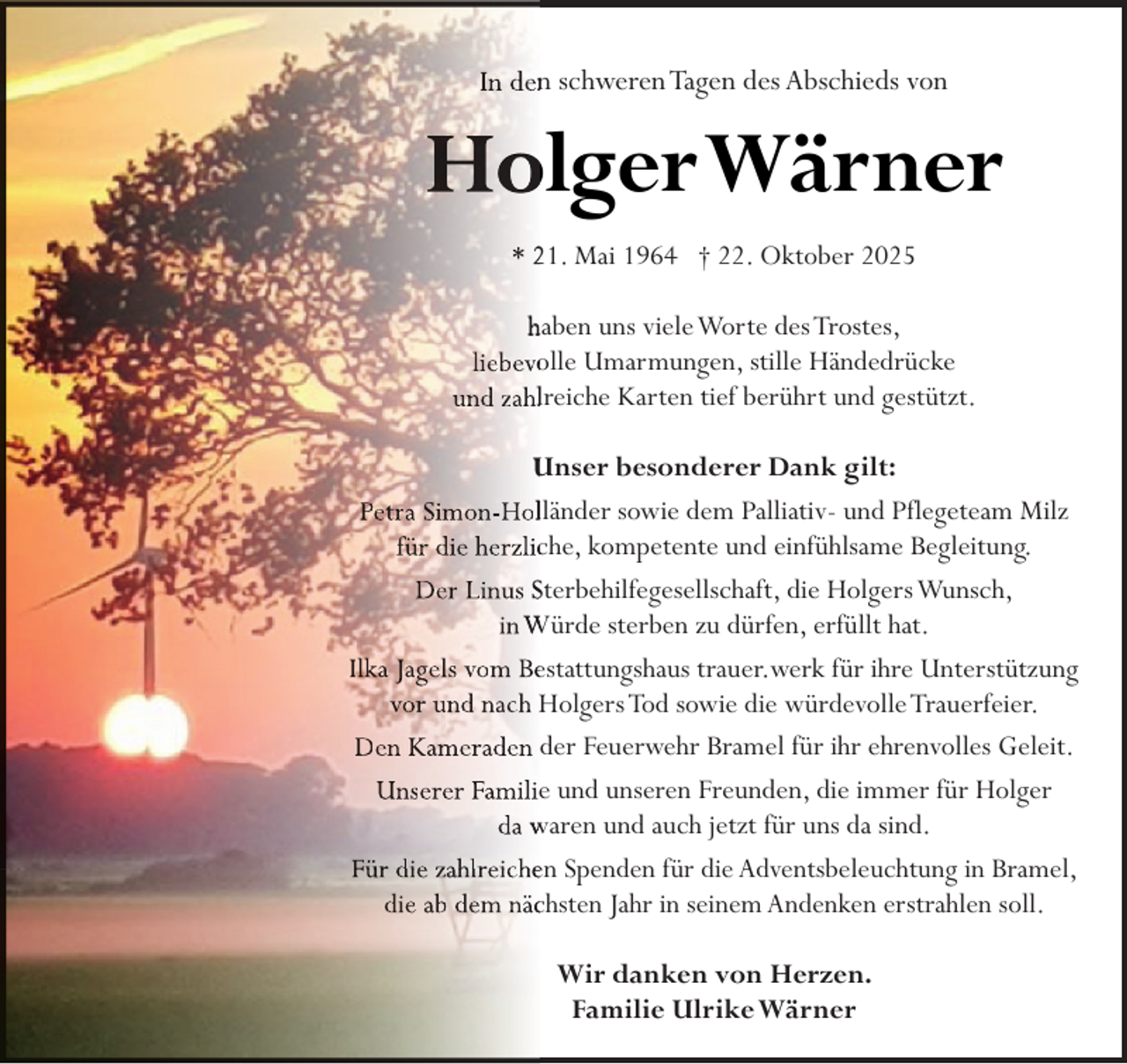 <p>In denn schweren Tagen des Abschieds von</p>
<p>Ho<br />olgerWärner<br />* 21. Mai 1964 † 22. Oktober 2025<br />haben uns viele Worte des Trostes,<br />liebevoolle Umarmungen, stille Händedrücke<br />und zahllreiche Karten tief berührt und gestützt.<br />Unser besonderer Dank gilt:<br />Petra Simon-Hollländer sowie dem Palliativ- und Pflegeteam Milz<br />für die herzlicche, kompetente und einfühlsame Begleitung.<br />Der Linus Sterbehilfegesellschaft, die Holgers Wunsch,<br />in Würde sterben zu dürfen, erfüllt hat.<br />Ilka Jagels vom Beestattungshaus trauer.werk für ihre Unterstützung<br />vor und nach Holgers Tod sowie die würdevolle Trauerfeier.<br />Den Kameraden der Feuerwehr Bramel für ihr ehrenvolles Geleit.<br />Unserer Familiee und unseren Freunden, die immer für Holger<br />da waren und auch jetzt für uns da sind.<br />Für die zahlreichen Spenden für die Adventsbeleuchtung in Bramel,<br />die ab dem näcchsten Jahr in seinem Andenken erstrahlen soll.<br />Wir danken von Herzen.<br />Familie UlrikeWärner</p>