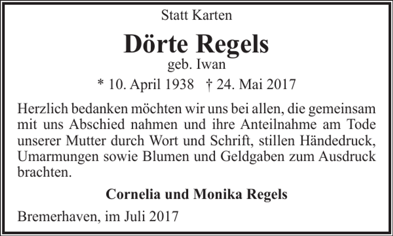 <p>Statt Karten</p><p>Dörte Regels</p><p>geb. Iwan<br />* 10. April 1938 † 24. Mai 2017<br />Herzlich bedanken möchten wir uns bei allen, die gemeinsam<br />mit uns Abschied nahmen und ihre Anteilnahme am Tode<br />unserer Mutter durch Wort und Schrift, stillen Händedruck,<br />Umarmungen sowie Blumen und Geldgaben zum Ausdruck<br />brachten.<br />Cornelia und Monika Regels<br />Bremerhaven, im Juli 2017</p>