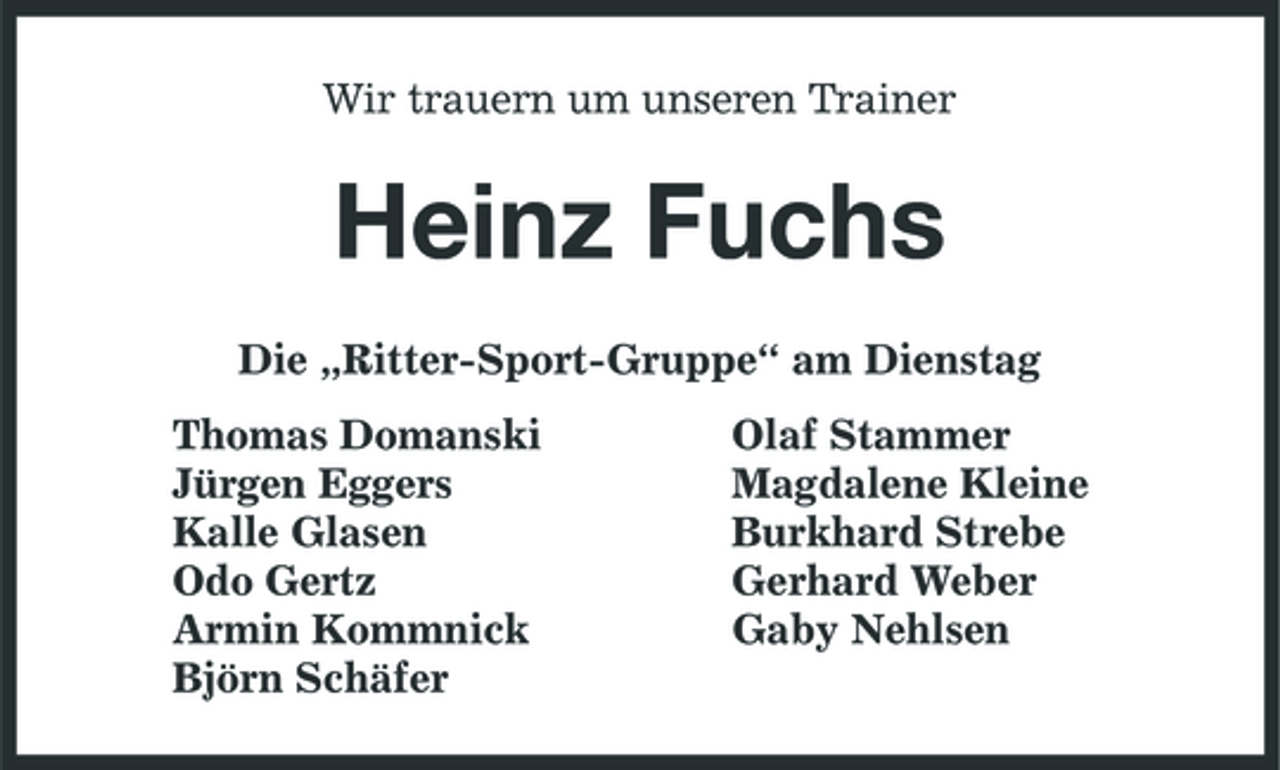<p>Wir trauern um unseren Trainer<br />Heinz Fuchs<br />Die „Ritter-Sport-Gruppe“ am Dienstag<br />Thomas Domanski Olaf Stammer<br />Jürgen Eggers Magdalene Kleine<br />Kalle Glasen Burkhard Strebe<br />Odo Gertz Gerhard Weber<br />Armin Kommnick Gaby Nehlsen<br />Björn Schäfer</p>