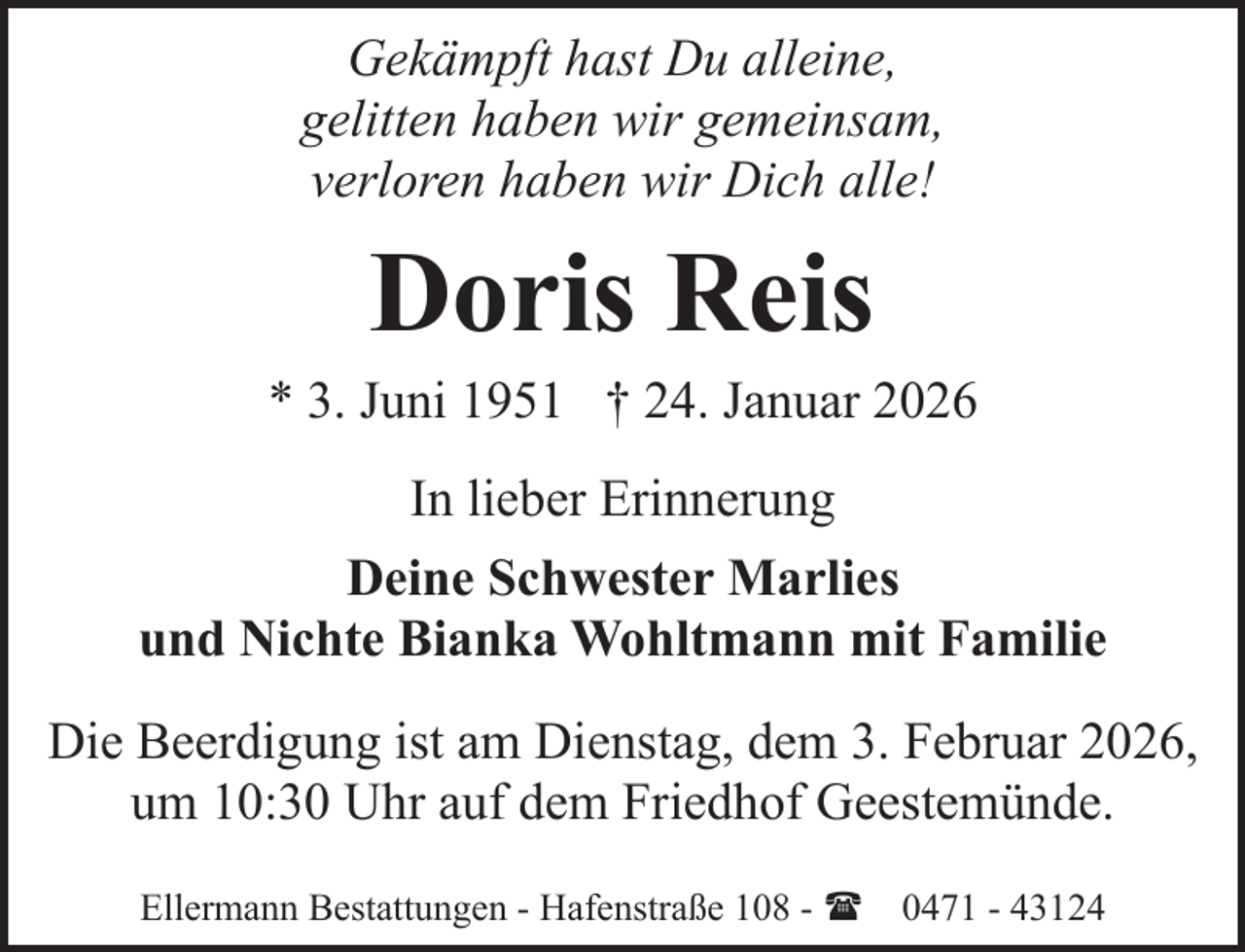 <p>Gekämpft hast Du alleine,<br />gelitten haben wir gemeinsam,<br />verloren haben wir Dich alle!</p><p>Doris Reis</p><p>* 3. Juni 1951 † 24. Januar 2026<br />In lieber Erinnerung<br />Deine Schwester Marlies<br />und Nichte Bianka Wohltmann mit Familie<br />Die Beerdigung ist am Dienstag, dem 3. Februar 2026,<br />um 10:30 Uhr auf dem Friedhof Geestemünde.<br />Ellermann Bestattungen - Hafenstraße 108 - ( 0471 - 43124</p>