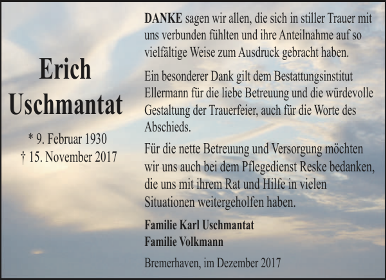 <p>Erich<br />Uschmantat<br />* 9. Februar 1930<br />† 15. November 2017</p><p>DANKE sagen wir allen, die sich in stiller Trauer mit<br />uns verbunden fühlten und ihre Anteilnahme auf so<br />vielfältige Weise zum Ausdruck gebracht haben.<br />Ein besonderer Dank gilt dem Bestattungsinstitut<br />Ellermann für die liebe Betreuung und die würdevolle<br />Gestaltung der Trauerfeier, auch für die Worte des<br />Abschieds.<br />Für die nette Betreuung und Versorgung möchten<br />wir uns auch bei dem Pflegedienst Reske bedanken,<br />die uns mit ihrem Rat und Hilfe in vielen<br />Situationen weitergeholfen haben.<br />Familie Karl Uschmantat<br />Familie Volkmann<br />Bremerhaven, im Dezember 2017</p>