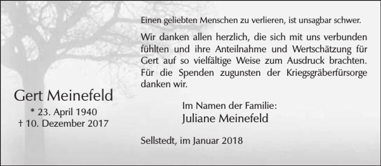 <p>Einen geliebten Menschen zu verlieren, ist unsagbar schwer.</p><p>Gert Meinefeld<br />* 23. April 1940<br />† 10. Dezember 2017</p><p>Wir danken allen herzlich, die sich mit uns verbunden<br />fühlten und ihre Anteilnahme und Wertschätzung für<br />Gert auf so vielfältige Weise zum Ausdruck brachten.<br />Für die Spenden zugunsten der Kriegsgräberfürsorge<br />danken wir.<br />Im Namen der Familie:</p><p>Juliane Meinefeld</p><p>Sellstedt, im Januar 2018</p>