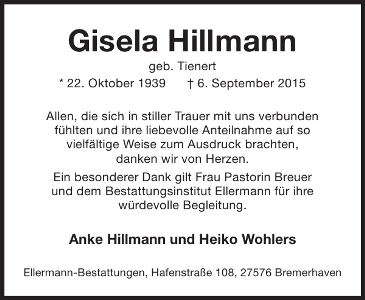 <p>Gisela Hillmann</p><p>geb. Tienert<br />* 22. Oktober 1939<br />† 6. September 2015<br />Allen, die sich in stiller Trauer mit uns verbunden<br />fühlten und ihre liebevolle Anteilnahme auf so<br />vielfältige Weise zum Ausdruck brachten,<br />danken wir von Herzen.<br />Ein besonderer Dank gilt Frau Pastorin Breuer<br />und dem Bestattungsinstitut Ellermann für ihre<br />würdevolle Begleitung.</p><p>Anke Hillmann und Heiko Wohlers<br />Ellermann-Bestattungen, Hafenstraße 108, 27576 Bremerhaven</p>