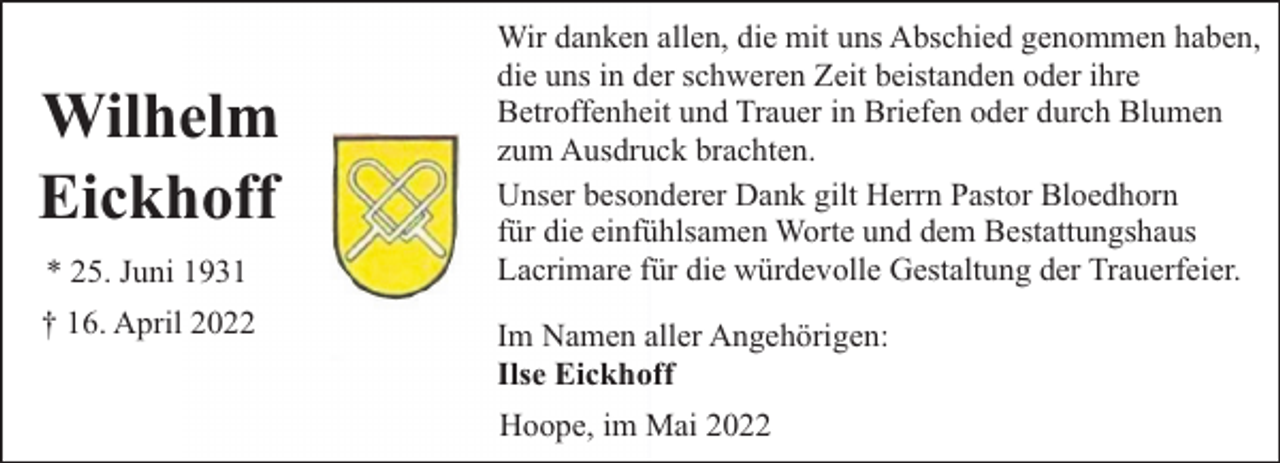 <p>Wilhelm<br />Eickhoff<br />* 25. Juni 1931<br />† 16. April 2022</p><p>Wir danken allen, die mit uns Abschied genommen haben,<br />die uns in der schweren Zeit beistanden oder ihre<br />Betroffenheit und Trauer in Briefen oder durch Blumen<br />zum Ausdruck brachten.<br />Unser besonderer Dank gilt Herrn Pastor Bloedhorn<br />für die einfühlsamen Worte und dem Bestattungshaus<br />Lacrimare für die würdevolle Gestaltung der Trauerfeier.<br />Im Namen aller Angehörigen:<br />Ilse Eickhoff<br />Hoope, im Mai 2022</p>