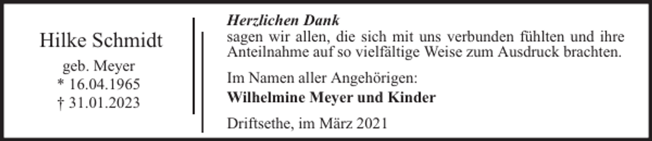 <p>Hilke Schmidt<br />geb. Meyer<br />* 16.04.1965<br />† 31.01.2023</p><p>Herzlichen Dank<br />sagen wir allen, die sich mit uns verbunden fühlten und ihre<br />Anteilnahme auf so vielfältige Weise zum Ausdruck brachten.<br />Im Namen aller Angehörigen:<br />Wilhelmine Meyer und Kinder<br />Driftsethe, im März 2021</p>