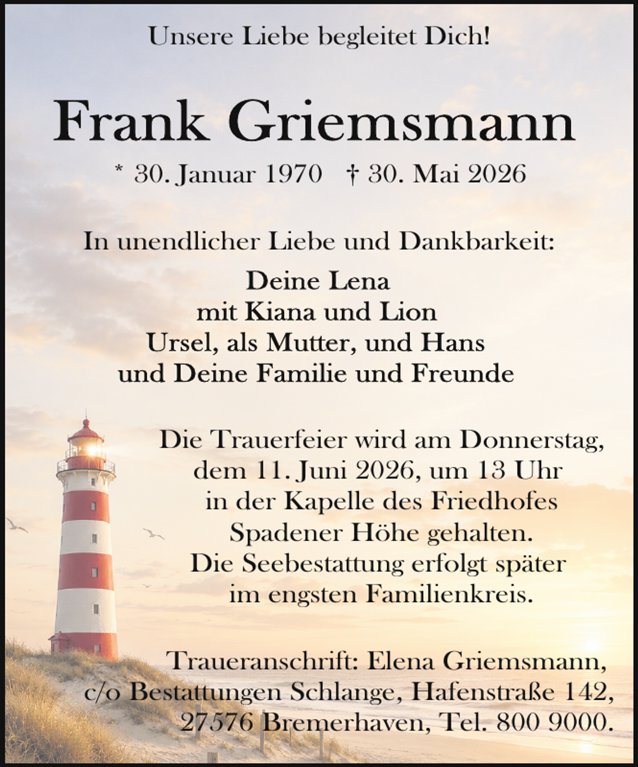 <p>Unsere Liebe begleitet Dich!</p>
<p>* 30. Januar 1970 † 30. Mai 2026<br />In unendlicher Liebe und Dankbarkeit:</p>
<p>Die Trauerfeier wird am Donnerstag,<br />dem 11. Juni 2026, um 13 Uhr<br />in der Kapelle des Friedhofes<br />Spadener Höhe gehalten.<br />Die Seebestattung erfolgt später<br />im engsten Familienkreis.<br />Traueranschrift: Elena Griemsmann,<br />c/o Bestattungen Schlange, Hafenstraße 142,<br />27576 Bremerhaven, Tel. 800 9000.</p>