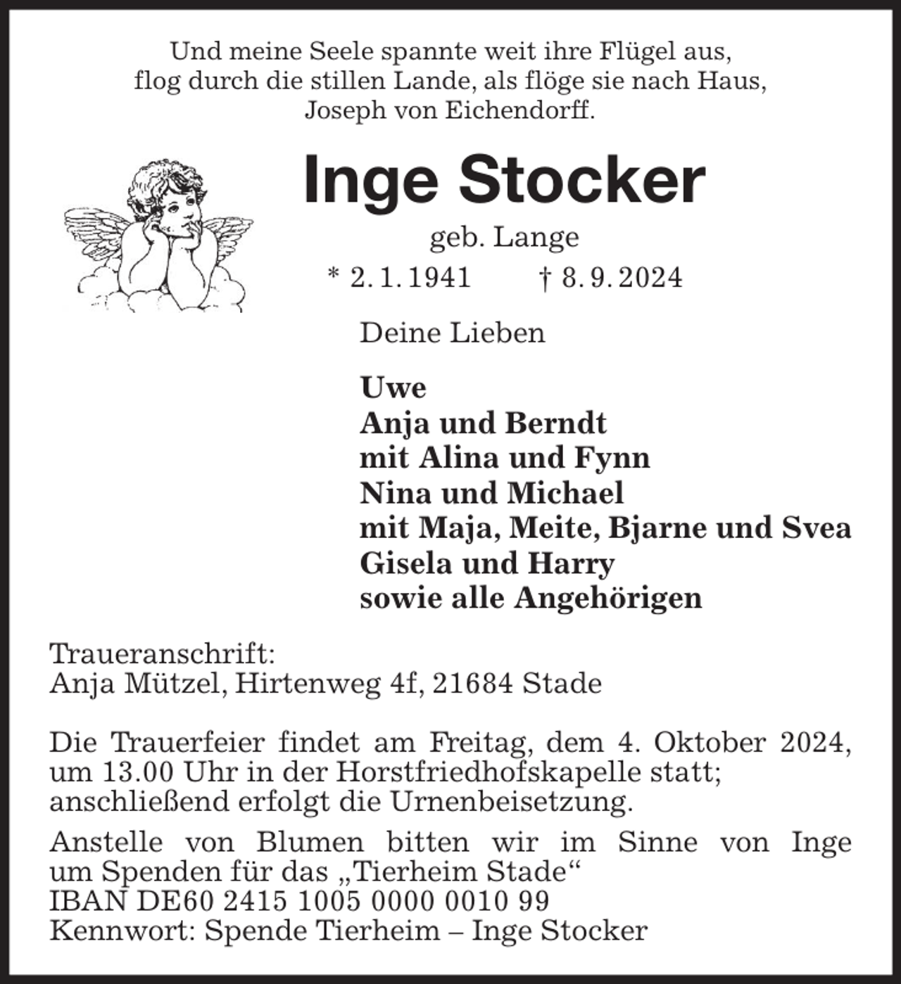 <p>Und meine Seele spannte weit ihre Flügel aus,<br />flog durch die stillen Lande, als flöge sie nach Haus,<br />Joseph von Eichendorff.</p><p>Inge Stocker<br />geb. Lange<br />* 2. 1. 1941<br />† 8. 9. 2024<br />Deine Lieben</p><p>Uwe<br />Anja und Berndt<br />mit Alina und Fynn<br />Nina und Michael<br />mit Maja, Meite, Bjarne und Svea<br />Gisela und Harry<br />sowie alle Angehörigen<br />Traueranschrift:<br />Anja Mützel, Hirtenweg 4f, 21684 Stade<br />Die Trauerfeier findet am Freitag, dem 4. Oktober 2024,<br />um 13.00 Uhr in der Horstfriedhofskapelle statt;<br />anschließend erfolgt die Urnenbeisetzung.<br />Anstelle von Blumen bitten wir im Sinne von Inge<br />um Spenden für das „Tierheim Stade“<br />IBAN DE60 2415 1005 0010 99<br />Kennwort: Spende Tierheim – Inge Stocker</p>