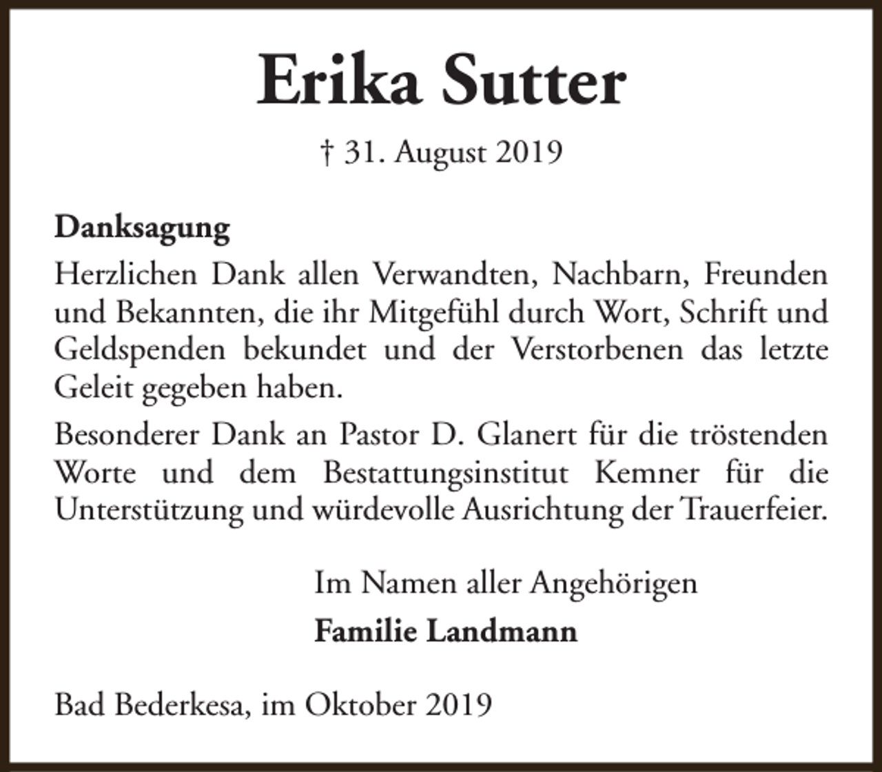 <p>Erika Sutter<br />† 31. August 2019<br />Danksagung<br />Herzlichen Dank allen Verwandten, Nachbarn, Freunden<br />und Bekannten, die ihr Mitgefühl durch Wort, Schrift und<br />Geldspenden bekundet und der Verstorbenen das letzte<br />Geleit gegeben haben.<br />Besonderer Dank an Pastor D. Glanert für die tröstenden<br />Worte und dem Bestattungsinstitut Kemner für die<br />Unterstützung und würdevolle Ausrichtung der Trauerfeier.<br />Im Namen aller Angehörigen<br />Familie Landmann<br />Bad Bederkesa, im Oktober 2019</p>