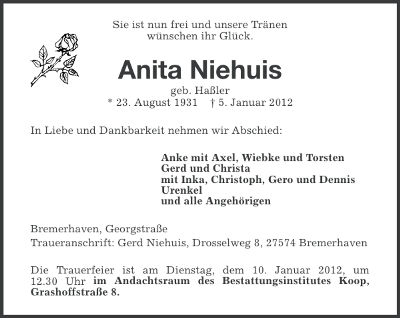 <p>Sie ist nun frei und unsere Tränen<br />wünschen ihr Glück.</p><p>Anita Niehuis<br />geb. Haßler<br />* 23. August 1931 † 5. Januar 2012<br />In Liebe und Dankbarkeit nehmen wir Abschied:<br />Anke mit Axel, Wiebke und Torsten<br />Gerd und Christa<br />mit Inka, Christoph, Gero und Dennis<br />Urenkel<br />und alle Angehörigen<br />Bremerhaven, Georgstraße<br />Traueranschrift: Gerd Niehuis, Drosselweg 8, 27574 Bremerhaven<br />Die Trauerfeier ist am Dienstag, dem 10. Januar 2012, um<br />12.30 Uhr im Andachtsraum des Bestattungsinstitutes Koop,<br />Grashoffstraße 8.</p>
