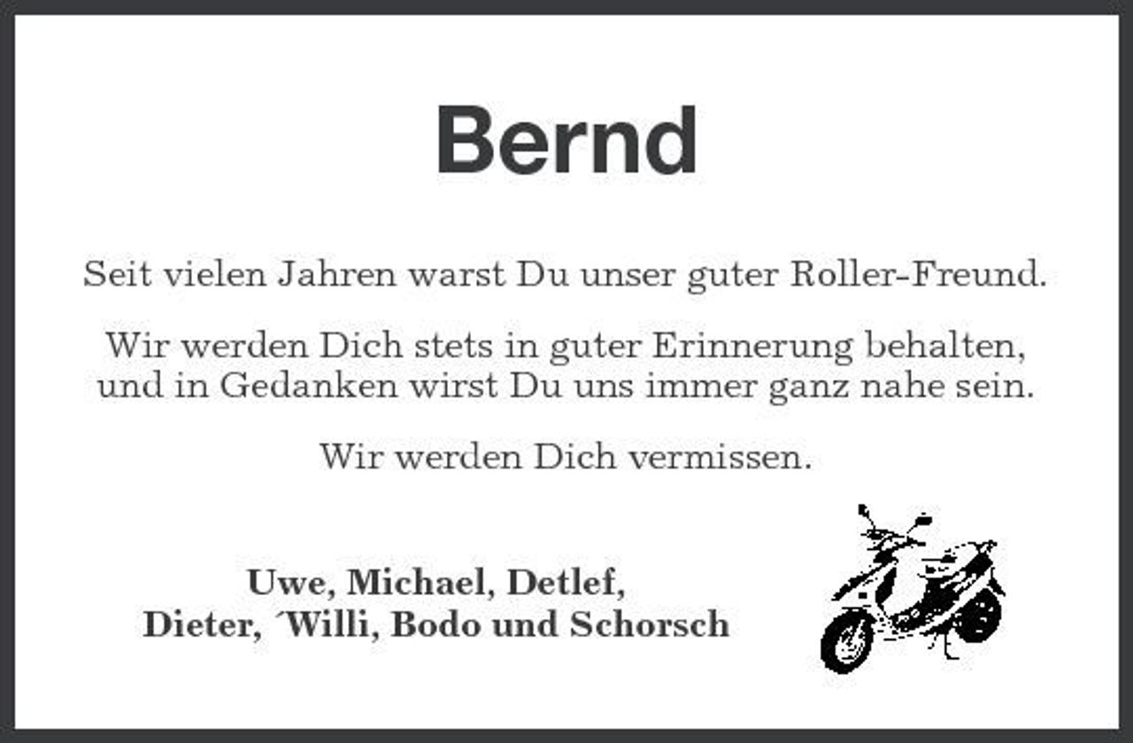 <p>Bernd<br />Seit vielen Jahren warst Du unser guter Roller-Freund. Wir werden Dich stets in guter Erinnerung behalten, und in Gedanken wirst Du uns immer ganz nahe sein. Wir werden Dich vermissen. Uwe, Michael, Detlef, Dieter, ´Willi, Bodo und Schorsch</p>