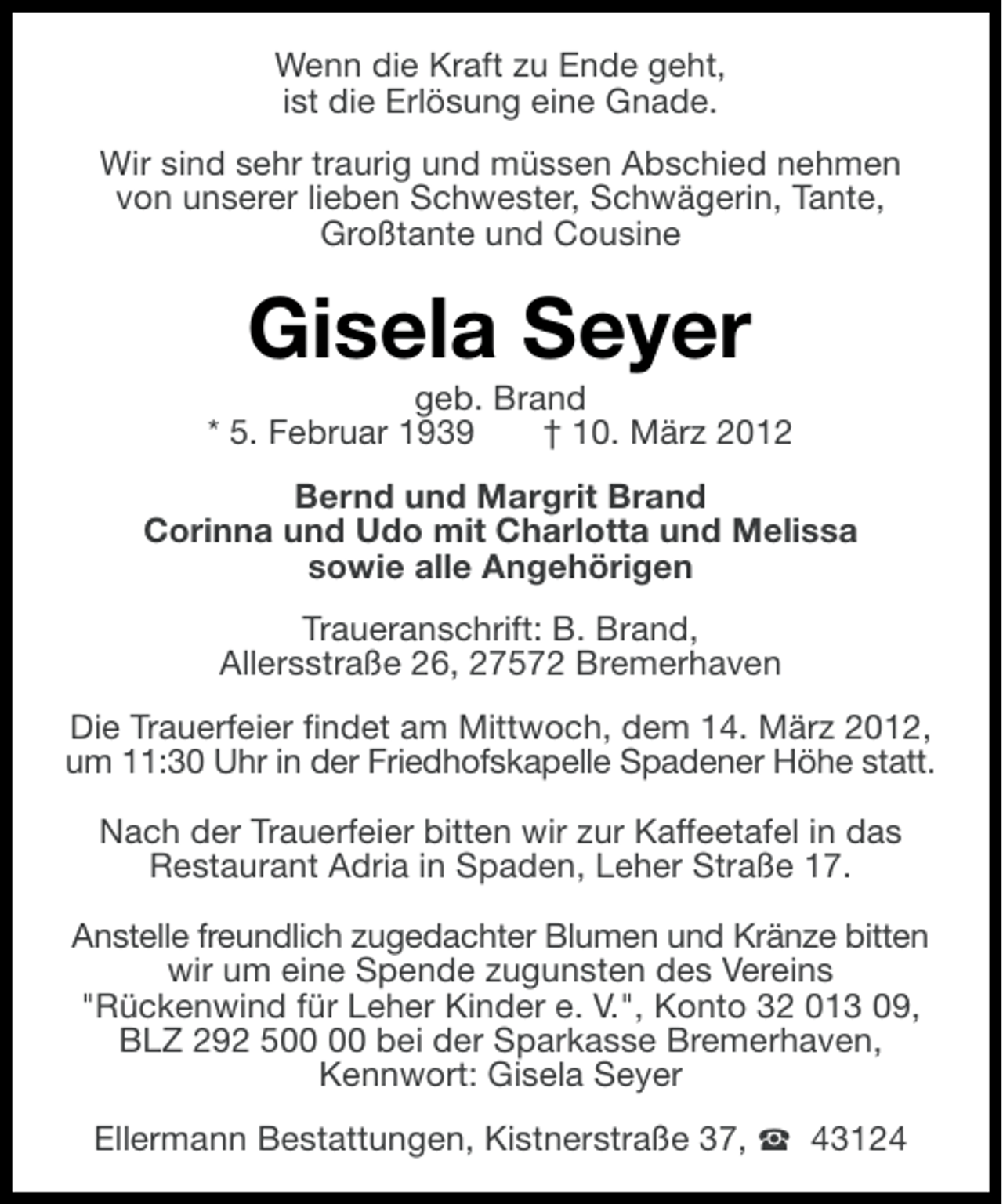 <p>Wenn die Kraft zu Ende geht,<br />ist die Erlösung eine Gnade.<br />Wir sind sehr traurig und müssen Abschied nehmen<br />von unserer lieben Schwester, Schwägerin, Tante,<br />Großtante und Cousine</p><p>Gisela Seyer<br />geb. Brand<br />* 5. Februar 1939<br />† 10. März 2012<br />Bernd und Margrit Brand<br />Corinna und Udo mit Charlotta und Melissa<br />sowie alle Angehörigen<br />Traueranschrift: B. Brand,<br />Allersstraße 26, 27572 Bremerhaven<br />Die Trauerfeier findet am Mittwoch, dem 14. März 2012,<br />um 11:30 Uhr in der Friedhofskapelle Spadener Höhe statt.<br />Nach der Trauerfeier bitten wir zur Kaffeetafel in das<br />Restaurant Adria in Spaden, Leher Straße 17.<br />Anstelle freundlich zugedachter Blumen und Kränze bitten<br />wir um eine Spende zugunsten des Vereins<br />"Rückenwind für Leher Kinder e. V.", Konto 32 013 09,<br />BLZ 292 5 bei der Sparkasse Bremerhaven,<br />Kennwort: Gisela Seyer<br />Ellermann Bestattungen, Kistnerstraße 37, S 43124</p>