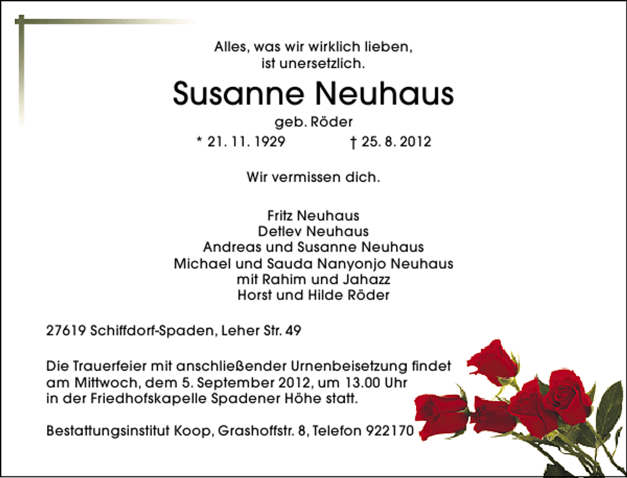 <p>Alles, was wir wirklich lieben,<br />ist unersetzlich.</p><p>Susanne Neuhaus<br />geb. Röder<br />* 21. 11. 1929<br />† 25. 8. 2012<br />Wir vermissen dich.<br />Fritz Neuhaus<br />Detlev Neuhaus<br />Andreas und Susanne Neuhaus<br />Michael und Sauda Nanyonjo Neuhaus<br />mit Rahim und Jahazz<br />Horst und Hilde Röder<br />27619 Schiffdorf-Spaden, Leher Str. 49<br />Die Trauerfeier mit anschließender Urnenbeisetzung findet<br />am Mittwoch, dem 5. September 2012, um 13.00 Uhr<br />in der Friedhofskapelle Spadener Höhe statt.<br />Bestattungsinstitut Koop, Grashoffstr. 8, Telefon 922170</p>