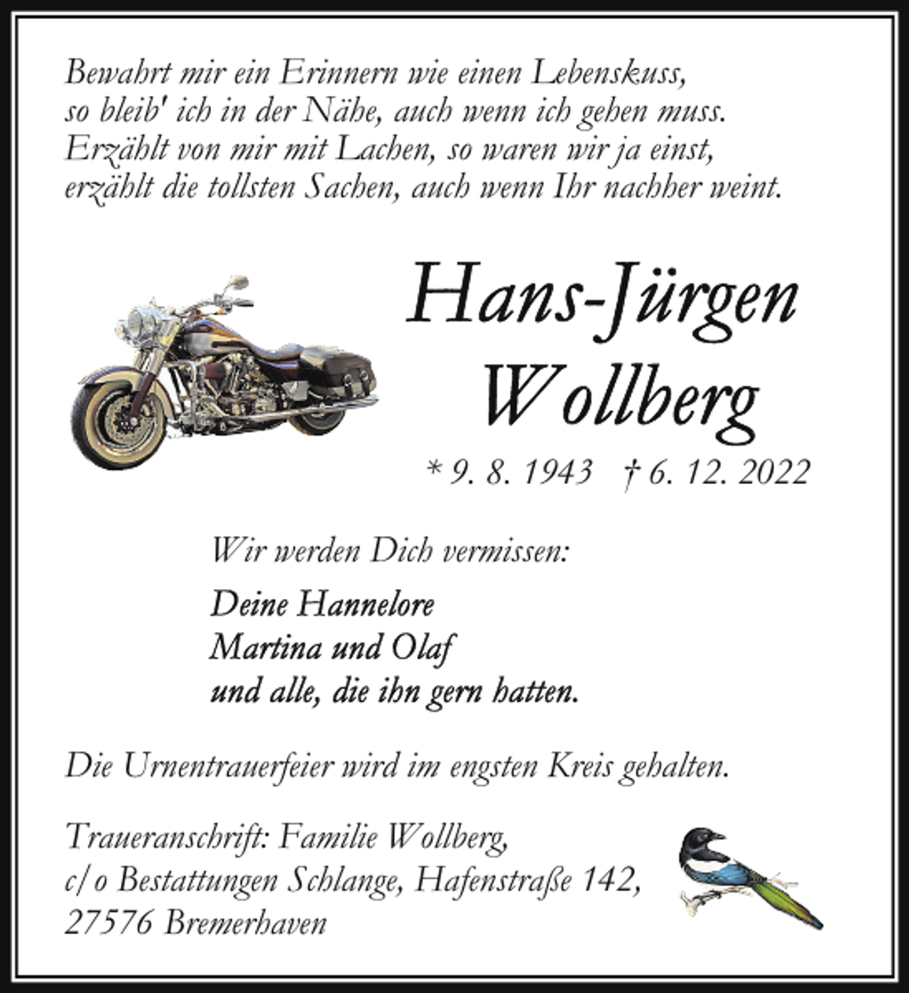 <p>Bewahrt mir ein Erinnern wie einen Lebenskuss,<br />so bleib' ich in der Nähe, auch wenn ich gehen muss.<br />Erzählt von mir mit Lachen, so waren wir ja einst,<br />erzählt die tollsten Sachen, auch wenn Ihr nachher weint.</p><p>* 9. 8. 1943 † 6. 12. 2022<br />Wir werden Dich vermissen:</p><p>Die Urnentrauerfeier wird im engsten Kreis gehalten.<br />Traueranschrift: Familie Wollberg,<br />c/o Bestattungen Schlange, Hafenstraße 142,<br />27576 Bremerhaven</p>