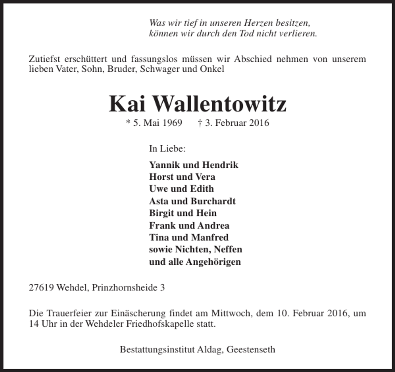 <p>Was wir tief in unseren Herzen besitzen,<br />können wir durch den Tod nicht verlieren.<br />Zutiefst erschüttert und fassungslos müssen wir Abschied nehmen von unserem<br />lieben Vater, Sohn, Bruder, Schwager und Onkel</p><p>Kai Wallentowitz<br />* 5. Mai 1969</p><p>† 3. Februar 2016</p><p>In Liebe:<br />Yannik und Hendrik<br />Horst und Vera<br />Uwe und Edith<br />Asta und Burchardt<br />Birgit und Hein<br />Frank und Andrea<br />Tina und Manfred<br />sowie Nichten, Neffen<br />und alle Angehörigen<br />27619 Wehdel, Prinzhornsheide 3<br />Die Trauerfeier zur Einäscherung findet am Mittwoch, dem 10. Februar 2016, um<br />14 Uhr in der Wehdeler Friedhofskapelle statt.<br />Bestattungsinstitut Aldag, Geestenseth</p>
