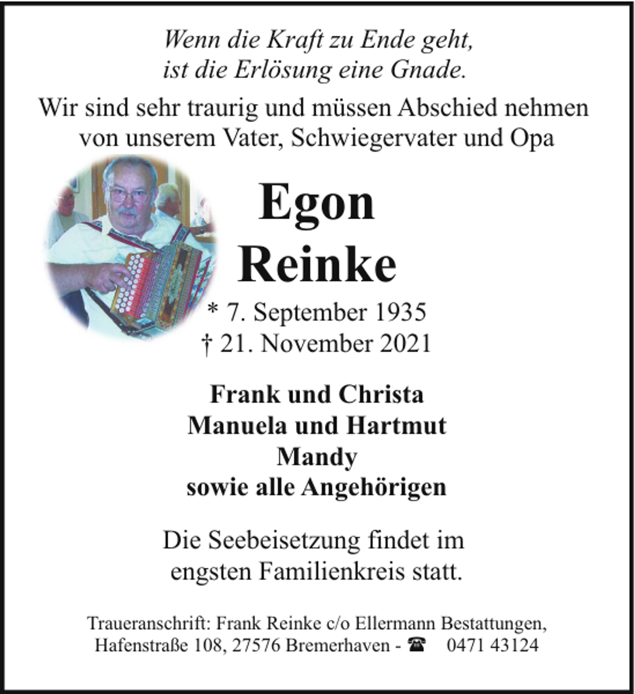 <p>Wenn die Kraft zu Ende geht,<br />ist die Erlösung eine Gnade.<br />Wir sind sehr traurig und müssen Abschied nehmen<br />von unserem Vater, Schwiegervater und Opa</p><p>Egon<br />Reinke</p><p>* 7. September 1935<br />† 21. November 2021<br />Frank und Christa<br />Manuela und Hartmut<br />Mandy<br />sowie alle Angehörigen<br />Die Seebeisetzung findet im<br />engsten Familienkreis statt.<br />Traueranschrift: Frank Reinke c/o Ellermann Bestattungen,<br />Hafenstraße 108, 27576 Bremerhaven - ( 0471 43124</p>