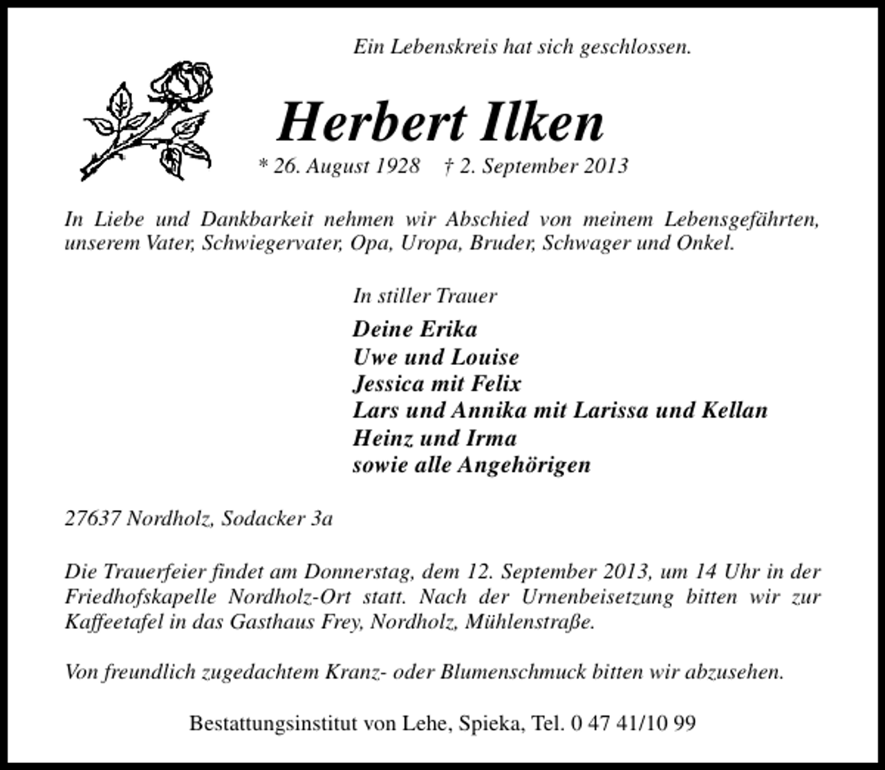 <p>Ein Lebenskreis hat sich geschlossen.</p>
<p>Herbert Ilken</p>
<p>* 26. August 1928</p>
<p>† 2. September 2013</p>
<p>In Liebe und Dankbarkeit nehmen wir Abschied von meinem Lebensgefährten,<br />unserem Vater, Schwiegervater, Opa, Uropa, Bruder, Schwager und Onkel.<br />In stiller Trauer</p>
<p>Deine Erika<br />Uwe und Louise<br />Jessica mit Felix<br />Lars und Annika mit Larissa und Kellan<br />Heinz und Irma<br />sowie alle Angehörigen<br />27637 Nordholz, Sodacker 3a<br />Die Trauerfeier findet am Donnerstag, dem 12. September 2013, um 14 Uhr in der<br />Friedhofskapelle Nordholz-Ort statt. Nach der Urnenbeisetzung bitten wir zur<br />Kaffeetafel in das Gasthaus Frey, Nordholz, Mühlenstraße.<br />Von freundlich zugedachtem Kranz- oder Blumenschmuck bitten wir abzusehen.<br />Bestattungsinstitut von Lehe, Spieka, Tel. 0 47 41/10 99</p>