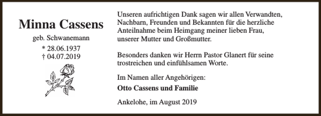 <p>Minna Cassens<br />geb. Schwanemann<br />* 28.06.1937<br />† 04.07.2019</p><p>Unseren aufrichtigen Dank sagen wir allen Verwandten,<br />Nachbarn, Freunden und Bekannten für die herzliche<br />Anteilnahme beim Heimgang meiner lieben Frau,<br />unserer Mutter und Großmutter.<br />Besonders danken wir Herrn Pastor Glanert für seine<br />trostreichen und einfühlsamen Worte.<br />Im Namen aller Angehörigen:<br />Otto Cassens und Familie<br />Ankelohe, im August 2019</p>
