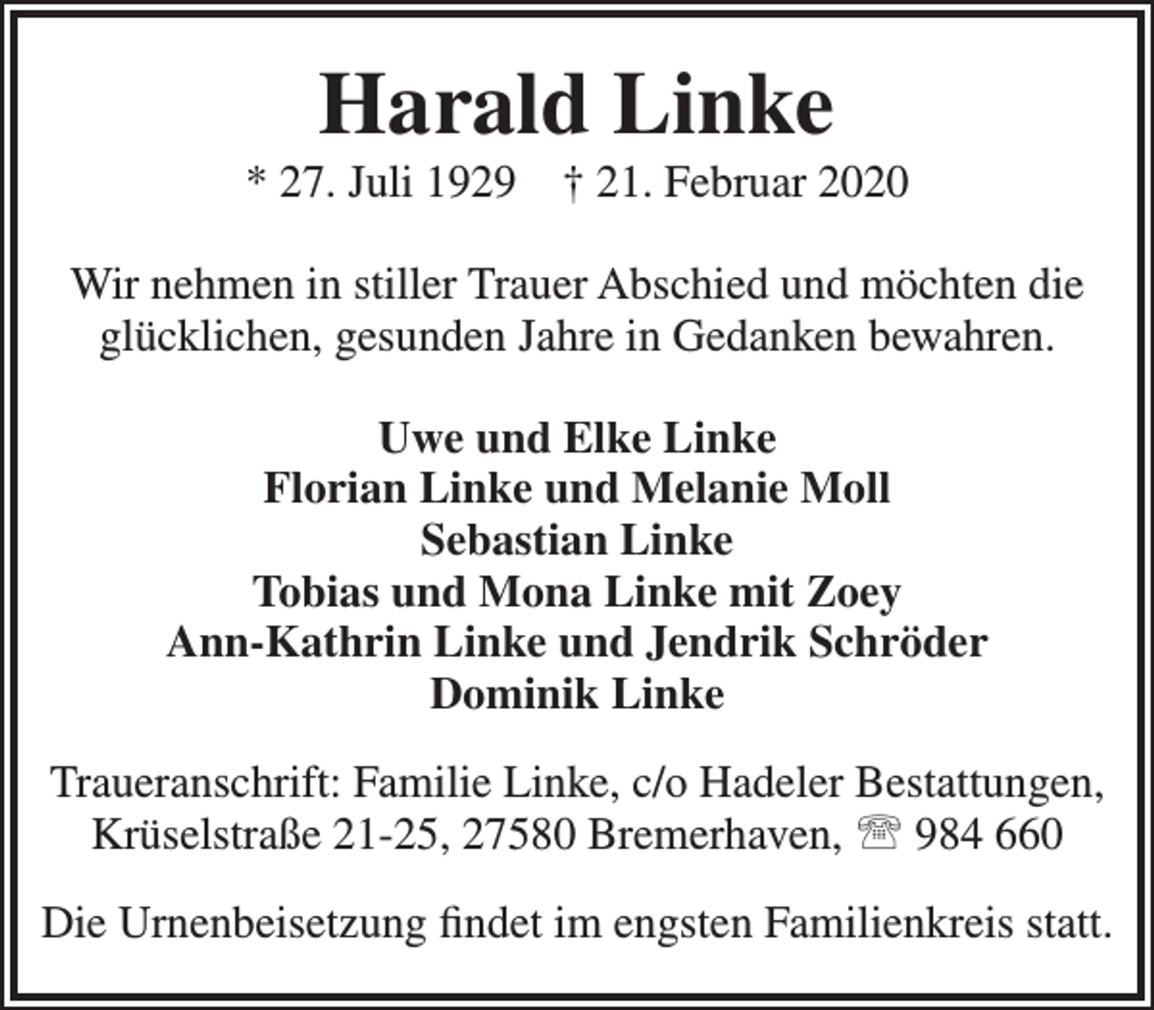 <p>Harald Linke</p><p>* 27. Juli 1929</p><p>† 21. Februar 2020</p><p>Wir nehmen in stiller Trauer Abschied und möchten die<br />glücklichen, gesunden Jahre in Gedanken bewahren.<br />Uwe und Elke Linke<br />Florian Linke und Melanie Moll<br />Sebastian Linke<br />Tobias und Mona Linke mit Zoey<br />Ann-Kathrin Linke und Jendrik Schröder<br />Dominik Linke<br />Traueranschrift: Familie Linke, c/o Hadeler Bestattungen,<br />Krüselstraße 21-25, 27580 Bremerhaven,  984 660<br />Die Urnenbeisetzung ﬁndet im engsten Familienkreis statt.</p>