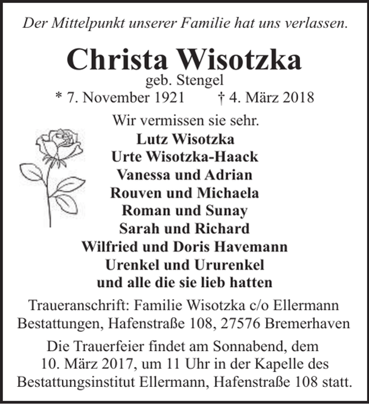 <p>Der Mittelpunkt unserer Familie hat uns verlassen.</p><p>Christa<br />Wisotzka<br />geb. Stengel</p><p>* 7. November 1921<br />† 4. März 2018<br />Wir vermissen sie sehr.<br />Lutz Wisotzka<br />Urte Wisotzka-Haack<br />Vanessa und Adrian<br />Rouven und Michaela<br />Roman und Sunay<br />Sarah und Richard<br />Wilfried und Doris Havemann<br />Urenkel und Ururenkel<br />und alle die sie lieb hatten<br />Traueranschrift: Familie Wisotzka c/o Ellermann<br />Bestattungen, Hafenstraße 108, 27576 Bremerhaven<br />Die Trauerfeier findet am Sonnabend, dem<br />10. März 2017, um 11 Uhr in der Kapelle des<br />Bestattungsinstitut Ellermann, Hafenstraße 108 statt.</p>
