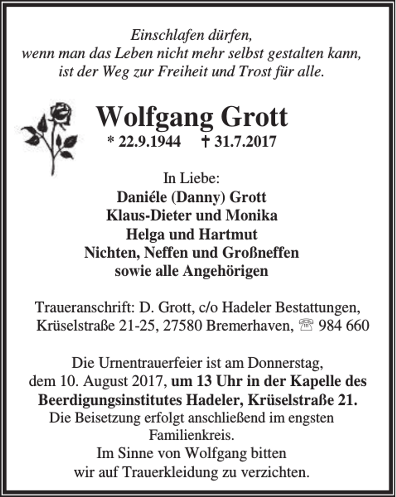 <p>Einschlafen dürfen,<br />wenn man das Leben nicht mehr selbst gestalten kann,<br />ist der Weg zur Freiheit und Trost für alle.</p><p>Wolfgang Grott<br />* 22.9.1944</p><p>B 31.7.2017</p><p>In Liebe:<br />Daniéle (Danny) Grott<br />Klaus-Dieter und Monika<br />Helga und Hartmut<br />Nichten, Neffen und Großneffen<br />sowie alle Angehörigen<br />Traueranschrift: D. Grott, c/o Hadeler Bestattungen,<br />Krüselstraße 21-25, 27580 Bremerhaven, ℡ 984 660<br />Die Urnentrauerfeier ist am Donnerstag,<br />dem 10. August 2017, um 13 Uhr in der Kapelle des<br />Beerdigungsinstitutes Hadeler, Krüselstraße 21.<br />Die Beisetzung erfolgt anschließend im engsten<br />Familienkreis.<br />Im Sinne von Wolfgang bitten<br />wir auf Trauerkleidung zu verzichten.</p>