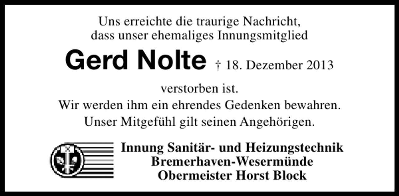 <p>Uns erreichte die traurige Nachricht,<br />dass unser ehemaliges Innungsmitglied</p><p>Gerd Nolte † 18. Dezember 2013</p><p>verstorben ist.<br />Wir werden ihm ein ehrendes Gedenken bewahren.<br />Unser Mitgefühl gilt seinen Angehörigen.<br />Innung Sanitär- und Heizungstechnik<br />Bremerhaven-Wesermünde<br />Obermeister Horst Block</p>
