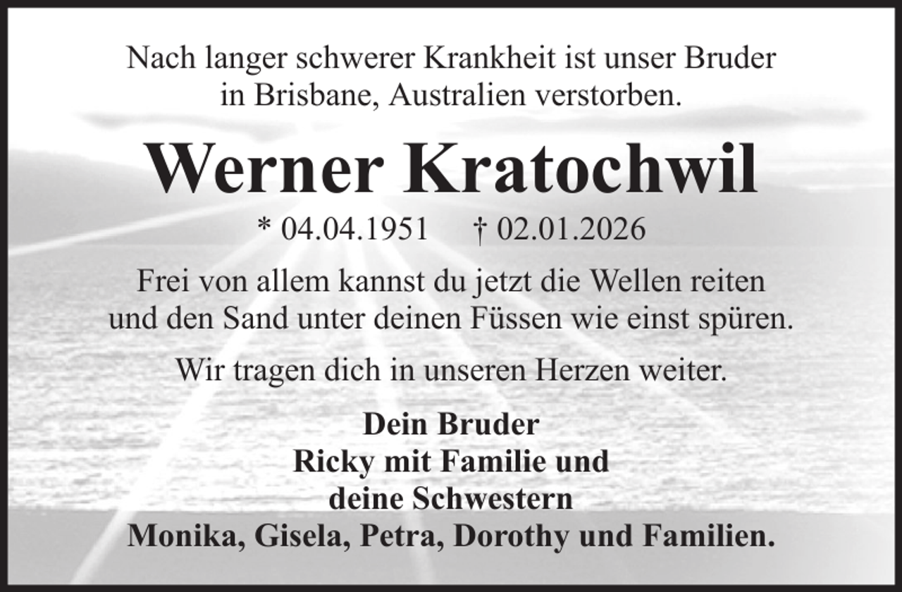 <p>Nach langer schwerer Krankheit ist unser Bruder<br />in Brisbane, Australien verstorben.</p><p>Werner Kratochwil<br />* 04.04.1951</p><p>† 02.01.2026</p><p>Frei von allem kannst du jetzt die Wellen reiten<br />und den Sand unter deinen Füssen wie einst spüren.<br />Wir tragen dich in unseren Herzen weiter.<br />Dein Bruder<br />Ricky mit Familie und<br />deine Schwestern<br />Monika, Gisela, Petra, Dorothy und Familien.</p>