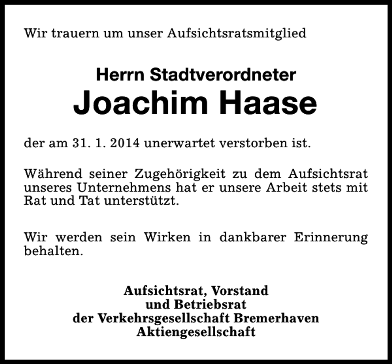 <p>Wir trauern um unser Aufsichtsratsmitglied</p><p>Herrn Stadtverordneter</p><p>Joachim Haase<br />der am 31. 1. 2014 unerwartet verstorben ist.<br />Während seiner Zugehörigkeit zu dem Aufsichtsrat<br />unseres Unternehmens hat er unsere Arbeit stets mit<br />Rat und Tat unterstützt.<br />Wir werden sein Wirken in dankbarer Erinnerung<br />behalten.<br />Aufsichtsrat, Vorstand<br />und Betriebsrat<br />der Verkehrsgesellschaft Bremerhaven<br />Aktiengesellschaft</p>