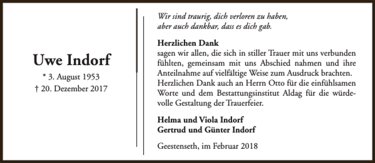 <p>Wir sind traurig, dich verloren zu haben,<br />aber auch dankbar, dass es dich gab.</p><p>Uwe Indorf<br />* 3. August 1953<br />† 20. Dezember 2017</p><p>Herzlichen Dank<br />sagen wir allen, die sich in stiller Trauer mit uns verbunden<br />fühlten, gemeinsam mit uns Abschied nahmen und ihre<br />Anteilnahme auf vielfältige Weise zum Ausdruck brachten.<br />Herzlichen Dank auch an Herrn Otto für die einfühlsamen<br />Worte und dem Bestattungsinstitut Aldag für die würdevolle Gestaltung der Trauerfeier.<br />Helma und Viola Indorf<br />Gertrud und Günter Indorf<br />Geestenseth, im Februar 2018</p>