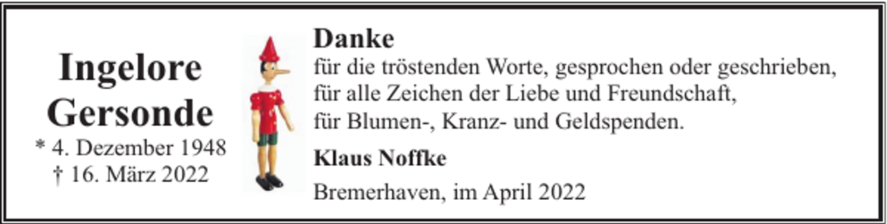 <p>Ingelore<br />Gersonde</p><p>* 4. Dezember 1948<br />† 16. März 2022</p><p>Danke</p><p>für die tröstenden Worte, gesprochen oder geschrieben,<br />für alle Zeichen der Liebe und Freundschaft,<br />für Blumen-, Kranz- und Geldspenden.<br />Klaus Noffke<br />Bremerhaven, im April 2022</p>