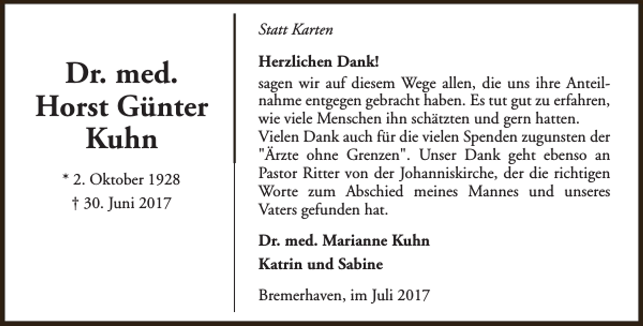 <p>Statt Karten</p><p>Dr. med.<br />Horst Günter<br />Kuhn<br />* 2. Oktober 1928<br />† 30. Juni 2017</p><p>Herzlichen Dank!<br />sagen wir auf diesem Wege allen, die uns ihre Anteilnahme entgegen gebracht haben. Es tut gut zu erfahren,<br />wie viele Menschen ihn schätzten und gern hatten.<br />Vielen Dank auch für die vielen Spenden zugunsten der<br />"Ärzte ohne Grenzen". Unser Dank geht ebenso an<br />Pastor Ritter von der Johanniskirche, der die richtigen<br />Worte zum Abschied meines Mannes und unseres<br />Vaters gefunden hat.<br />Dr. med. Marianne Kuhn<br />Katrin und Sabine<br />Bremerhaven, im Juli 2017</p>