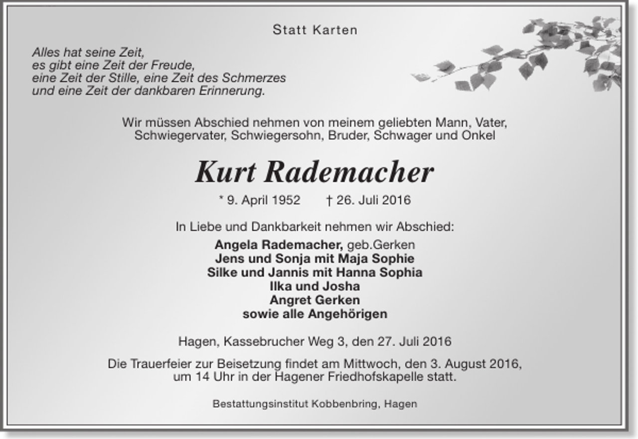 <p>S ta tt Ka r te n<br />Alles hat seine Zeit,<br />es gibt eine Zeit der Freude,<br />eine Zeit der Stille, eine Zeit des Schmerzes<br />und eine Zeit der dankbaren Erinnerung.<br />Wir müssen Abschied nehmen von meinem geliebten Mann, Vater,<br />Schwiegervater, Schwiegersohn, Bruder, Schwager und Onkel</p><p>Kurt Rademacher<br />* 9. April 1952</p><p>† 26. Juli 2016</p><p>In Liebe und Dankbarkeit nehmen wir Abschied:<br />Angela Rademacher, geb.Gerken<br />Jens und Sonja mit Maja Sophie<br />Silke und Jannis mit Hanna Sophia<br />Ilka und Josha<br />Angret Gerken<br />sowie alle Angehörigen<br />Hagen, Kassebrucher Weg 3, den 27. Juli 2016<br />Die Trauerfeier zur Beisetzung findet am Mittwoch, den 3. August 2016,<br />um 14 Uhr in der Hagener Friedhofskapelle statt.<br />Bestattungsinstitut Kobbenbring, Hagen</p>