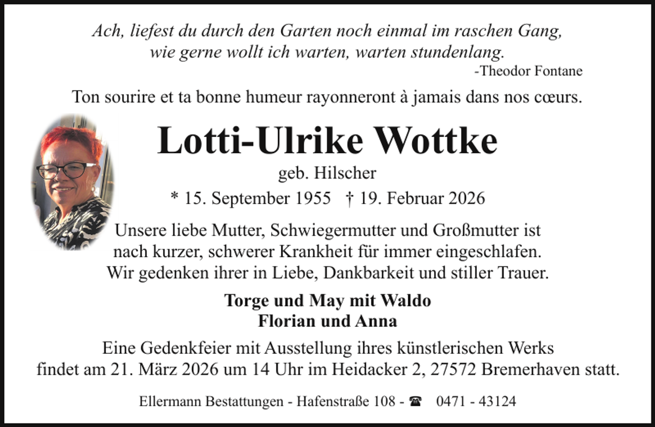 <p>Ach, liefest du durch den Garten noch einmal im raschen Gang,<br />wie gerne wollt ich warten, warten stundenlang.</p><p>-Theodor Fontane</p><p>Ton sourire et ta bonne humeur rayonneront à jamais dans nos cœurs.</p><p>Lotti-Ulrike Wottke<br />geb. Hilscher<br />* 15. September 1955 † 19. Februar 2026</p><p>Unsere liebe Mutter, Schwiegermutter und Großmutter ist<br />nach kurzer, schwerer Krankheit für immer eingeschlafen.<br />Wir gedenken ihrer in Liebe, Dankbarkeit und stiller Trauer.<br />Torge und May mit Waldo<br />Florian und Anna<br />Eine Gedenkfeier mit Ausstellung ihres künstlerischen Werks<br />findet am 21. März 2026 um 14 Uhr im Heidacker 2, 27572 Bremerhaven statt.<br />Ellermann Bestattungen - Hafenstraße 108 - ( 0471 - 43124</p>