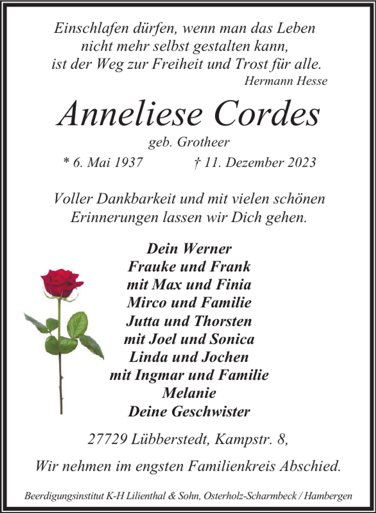 <p>Einschlafen dürfen, wenn man das Leben<br />nicht mehr selbst gestalten kann,<br />ist der Weg zur Freiheit und Trost für alle.</p><p>Hermann Hesse</p><p>Anneliese Cordes<br />* 6. Mai 1937</p><p>geb. Grotheer<br />† 11. Dezember 2023</p><p>Voller Dankbarkeit und mit vielen schönen<br />Erinnerungen lassen wir Dich gehen.<br />Dein Werner<br />Frauke und Frank<br />mit Max und Finia<br />Mirco und Familie<br />Jutta und Thorsten<br />mit Joel und Sonica<br />Linda und Jochen<br />mit Ingmar und Familie<br />Melanie<br />Deine Geschwister<br />27729 Lübberstedt, Kampstr. 8,<br />Wir nehmen im engsten Familienkreis Abschied.<br />Beerdigungsinstitut K-H Lilienthal &amp; Sohn, Osterholz-Scharmbeck / Hambergen</p>