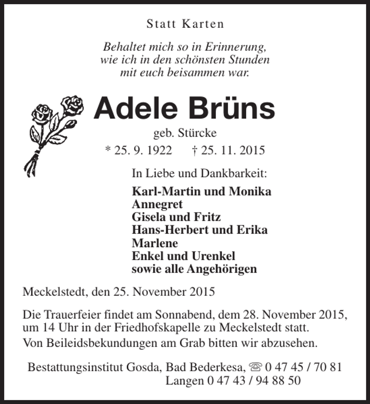 <p>Statt Karten<br />Behaltet mich so in Erinnerung,<br />wie ich in den schönsten Stunden<br />mit euch beisammen war.</p><p>Adele Brüns<br />geb. Stürcke<br />* 25. 9. 1922 † 25. 11. 2015</p><p>In Liebe und Dankbarkeit:<br />Karl-Martin und Monika<br />Annegret<br />Gisela und Fritz<br />Hans-Herbert und Erika<br />Marlene<br />Enkel und Urenkel<br />sowie alle Angehörigen<br />Meckelstedt, den 25. November 2015<br />Die Trauerfeier findet am Sonnabend, dem 28. November 2015,<br />um 14 Uhr in der Friedhofskapelle zu Meckelstedt statt.<br />Von Beileidsbekundungen am Grab bitten wir abzusehen.<br />Bestattungsinstitut Gosda, Bad Bederkesa, s 0 47 45 / 70 81<br />Langen 0 47 43 / 94 88 50</p>