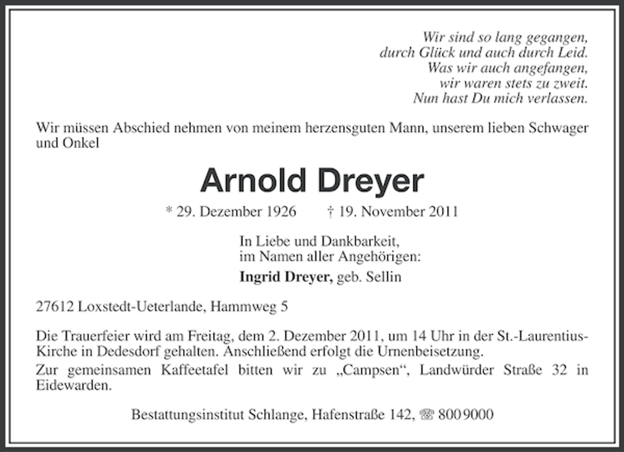 <p>Wir sind so lang gegangen,<br />durch Glück und auch durch Leid.<br />Was wir auch angefangen,<br />wir waren stets zu zweit.<br />Nun hast Du mich verlassen.<br />Wir müssen Abschied nehmen von meinem herzensguten Mann, unserem lieben Schwager<br />und Onkel</p><p>Arnold Dreyer<br />* 29. Dezember 1926</p><p>† 19. November 2011</p><p>In Liebe und Dankbarkeit,<br />im Namen aller Angehörigen:<br />Ingrid Dreyer, geb. Sellin<br />27612 Loxstedt-Ueterlande, Hammweg 5<br />Die Trauerfeier wird am Freitag, dem 2. Dezember 2011, um 14 Uhr in der St.-LaurentiusKirche in Dedesdorf gehalten. Anschließend erfolgt die Urnenbeisetzung.<br />Zur gemeinsamen Kaffeetafel bitten wir zu „Campsen“, Landwürder Straße 32 in<br />Eidewarden.<br />Bestattungsinstitut Schlange, Hafenstraße 142, 800 9000</p>