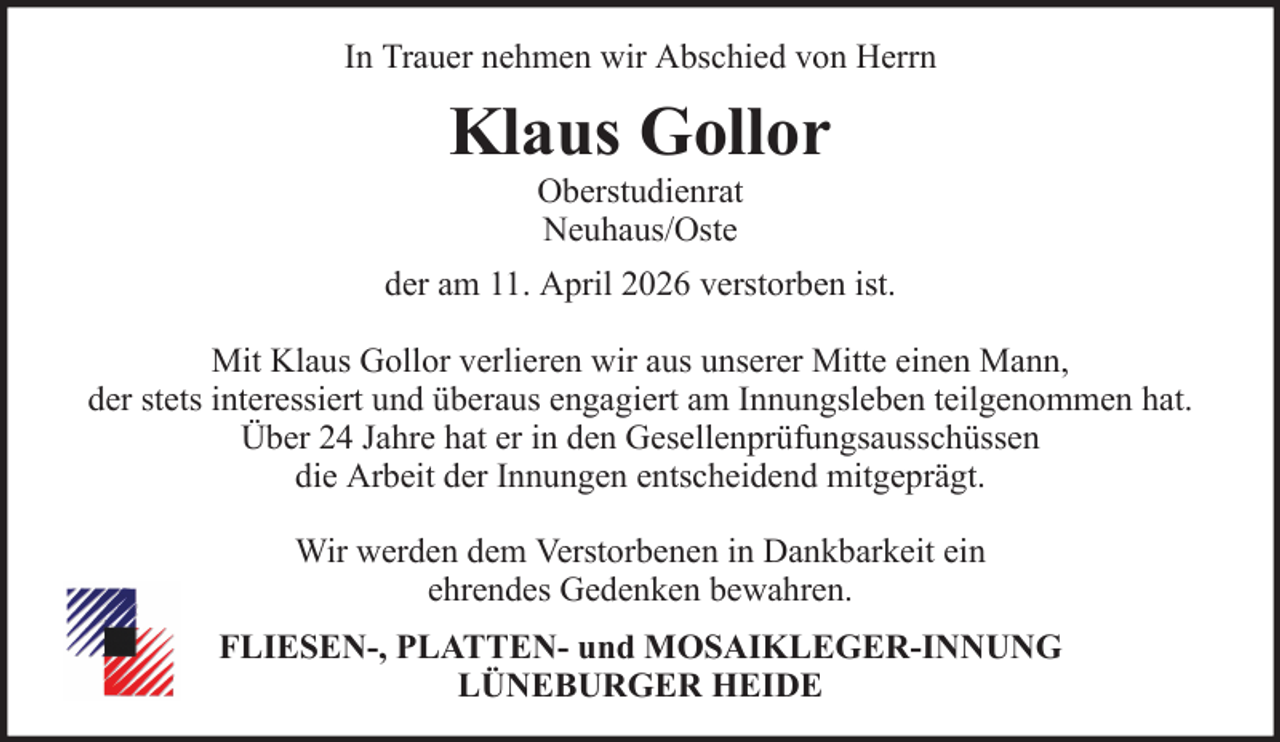 <p>In Trauer nehmen wir Abschied von Herrn</p><p>Klaus Gollor<br />Oberstudienrat<br />Neuhaus/Oste<br />der am 11. April 2026 verstorben ist.<br />Mit Klaus Gollor verlieren wir aus unserer Mitte einen Mann,<br />der stets interessiert und überaus engagiert am Innungsleben teilgenommen hat.<br />Über 24 Jahre hat er in den Gesellenprüfungsausschüssen<br />die Arbeit der Innungen entscheidend mitgeprägt.<br />Wir werden dem Verstorbenen in Dankbarkeit ein<br />ehrendes Gedenken bewahren.<br />FLIESEN-, PLATTEN- und MOSAIKLEGER-INNUNG<br />LÜNEBURGER HEIDE</p>