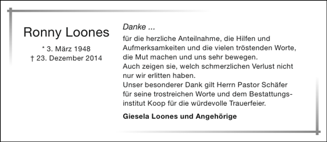 <p>Ronny Loones<br />* 3. März 1948<br />† 23. Dezember 2014</p><p>Danke ...<br />für die herzliche Anteilnahme, die Hilfen und<br />Aufmerksamkeiten und die vielen tröstenden Worte,<br />die Mut machen und uns sehr bewegen.<br />Auch zeigen sie, welch schmerzlichen Verlust nicht<br />nur wir erlitten haben.<br />Unser besonderer Dank gilt Herrn Pastor Schäfer<br />für seine trostreichen Worte und dem Bestattungsinstitut Koop für die würdevolle Trauerfeier.<br />Giesela Loones und Angehörige</p>