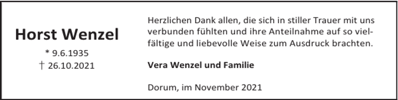 <p>Horst Wenzel<br />* 9.6.1935<br />† 26.10.2021</p><p>Herzlichen Dank allen, die sich in stiller Trauer mit uns<br />verbunden fühlten und ihre Anteilnahme auf so vielfältige und liebevolle Weise zum Ausdruck brachten.<br />Vera Wenzel und Familie<br />Dorum, im November 2021</p>