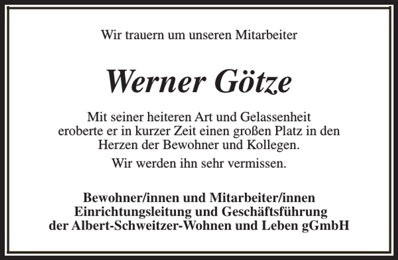 <p>Wir trauern um unseren Mitarbeiter</p><p>Werner Götze<br />Mit seiner heiteren Art und Gelassenheit<br />eroberte er in kurzer Zeit einen großen Platz in den<br />Herzen der Bewohner und Kollegen.<br />Wir werden ihn sehr vermissen.<br />Bewohner/innen und Mitarbeiter/innen<br />Einrichtungsleitung und Geschäftsführung<br />der Albert-Schweitzer-Wohnen und Leben gGmbH</p>