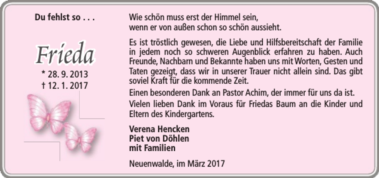 <p>Du fehlst so . . .</p><p>Frieda<br />* 28. 9. 2013<br />† 12. 1. 2017</p><p>Wie schön muss erst der Himmel sein,<br />wenn er von außen schon so schön aussieht.<br />Es ist tröstlich gewesen, die Liebe und Hilfsbereitschaft der Familie<br />in jedem noch so schweren Augenblick erfahren zu haben. Auch<br />Freunde, Nachbarn und Bekannte haben uns mit Worten, Gesten und<br />Taten gezeigt, dass wir in unserer Trauer nicht allein sind. Das gibt<br />soviel Kraft für die kommende Zeit.<br />Einen besonderen Dank an Pastor Achim, der immer für uns da ist.<br />Vielen lieben Dank im Voraus für Friedas Baum an die Kinder und<br />Eltern des Kindergartens.<br />Verena Hencken<br />Piet von Döhlen<br />mit Familien<br />Neuenwalde, im März 2017</p>