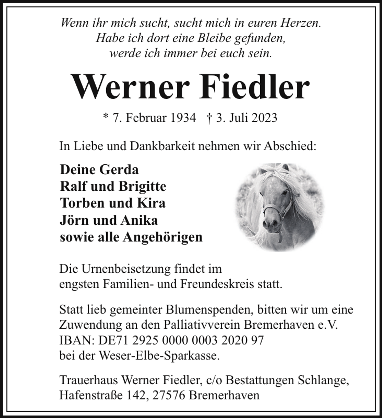 <p>Wenn ihr mich sucht, sucht mich in euren Herzen.<br />Habe ich dort eine Bleibe gefunden,<br />werde ich immer bei euch sein.</p><p>Werner Fiedler<br />* 7. Februar 1934 † 3. Juli 2023</p><p>In Liebe und Dankbarkeit nehmen wir Abschied:</p><p>Deine Gerda<br />Ralf und Brigitte<br />Torben und Kira<br />Jörn und Anika<br />sowie alle Angehörigen<br />Die Urnenbeisetzung findet im<br />engsten Familien- und Freundeskreis statt.<br />Statt lieb gemeinter Blumenspenden, bitten wir um eine<br />Zuwendung an den Palliativverein Bremerhaven e.V.<br />IBAN: DE71 2925 03 2020 97<br />bei der Weser-Elbe-Sparkasse.<br />Trauerhaus Werner Fiedler, c/o Bestattungen Schlange,<br />Hafenstraße 142, 27576 Bremerhaven</p>