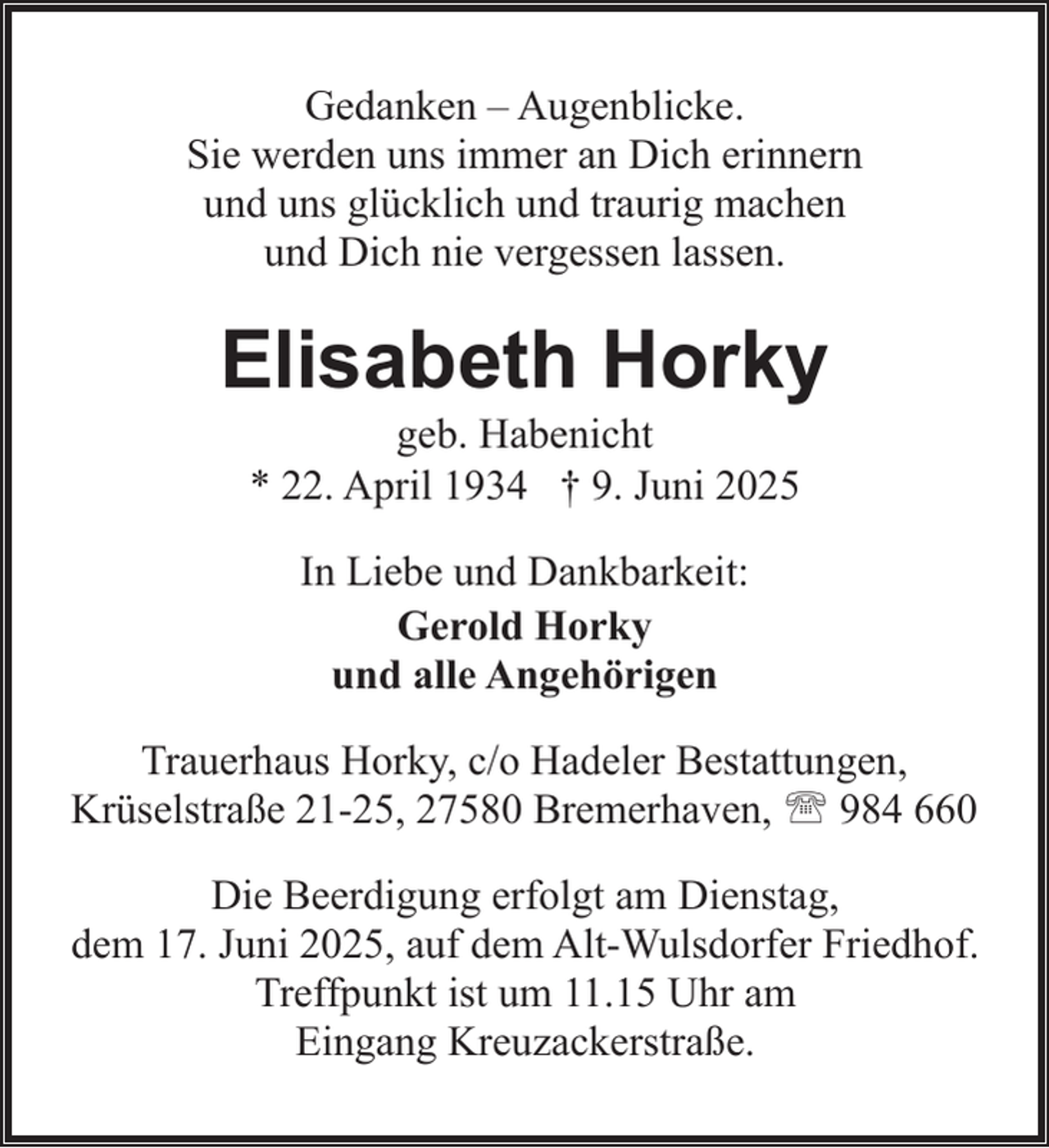 <p>Gedanken – Augenblicke.<br />Sie werden uns immer an Dich erinnern<br />und uns glücklich und traurig machen<br />und Dich nie vergessen lassen.</p><p>Elisabeth Horky<br />geb. Habenicht<br />* 22. April 1934 † 9. Juni 2025<br />In Liebe und Dankbarkeit:<br />Gerold Horky<br />und alle Angehörigen<br />Trauerhaus Horky, c/o Hadeler Bestattungen,<br />Krüselstraße 21-25, 27580 Bremerhaven, ' 984 660<br />Die Beerdigung erfolgt am Dienstag,<br />dem 17. Juni 2025, auf dem Alt-Wulsdorfer Friedhof.<br />Treffpunkt ist um 11.15 Uhr am<br />Eingang Kreuzackerstraße.</p>