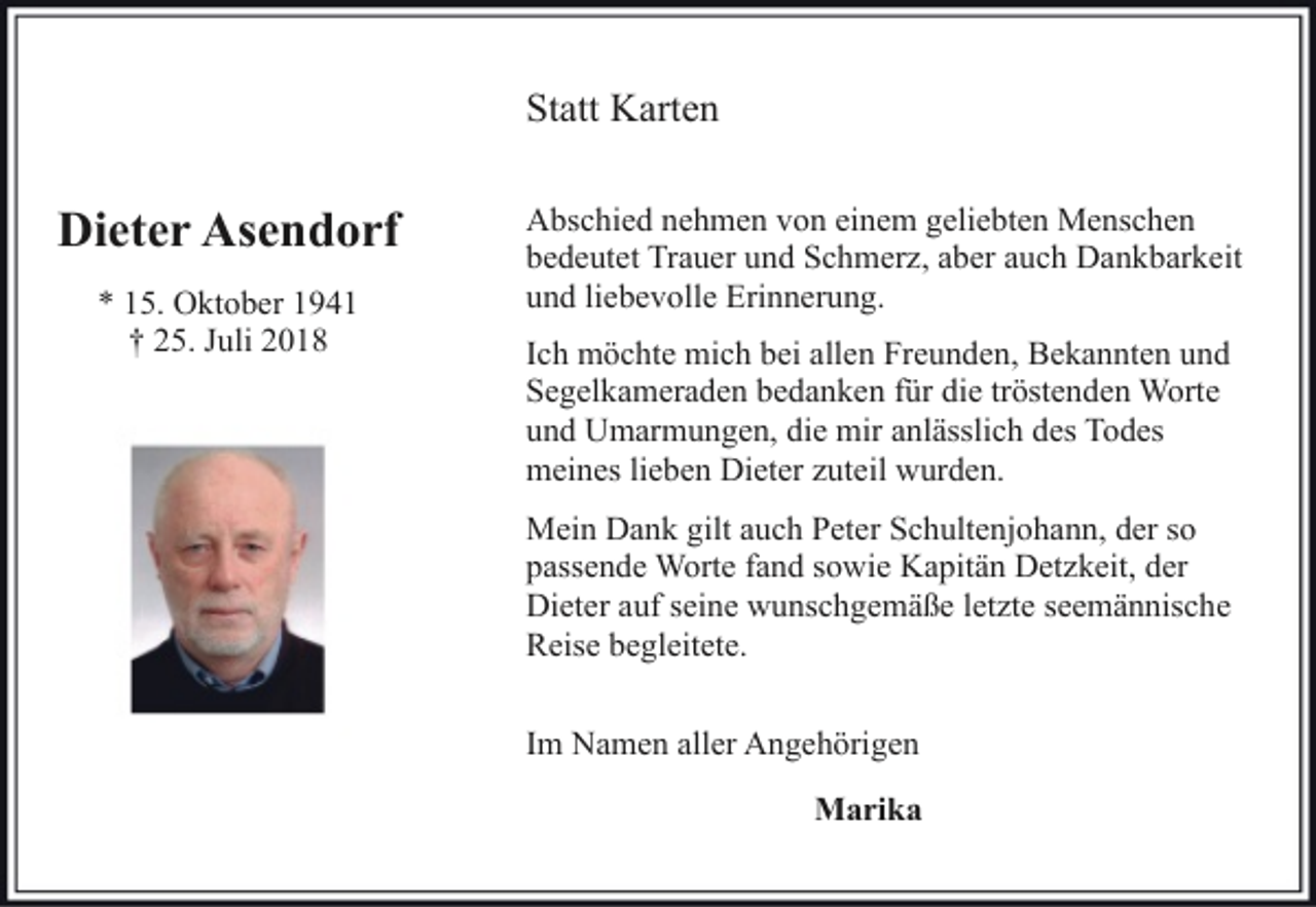 <p>Statt Karten</p><p>Dieter Asendorf<br />* 15. Oktober 1941<br />† 25. Juli 2018</p><p>Abschied nehmen von einem geliebten Menschen<br />bedeutet Trauer und Schmerz, aber auch Dankbarkeit<br />und liebevolle Erinnerung.<br />Ich möchte mich bei allen Freunden, Bekannten und<br />Segelkameraden bedanken für die tröstenden Worte<br />und Umarmungen, die mir anlässlich des Todes<br />meines lieben Dieter zuteil wurden.<br />Mein Dank gilt auch Peter Schultenjohann, der so<br />passende Worte fand sowie Kapitän Detzkeit, der<br />Dieter auf seine wunschgemäße letzte seemännische<br />Reise begleitete.<br />Im Namen aller Angehörigen<br />Marika</p>