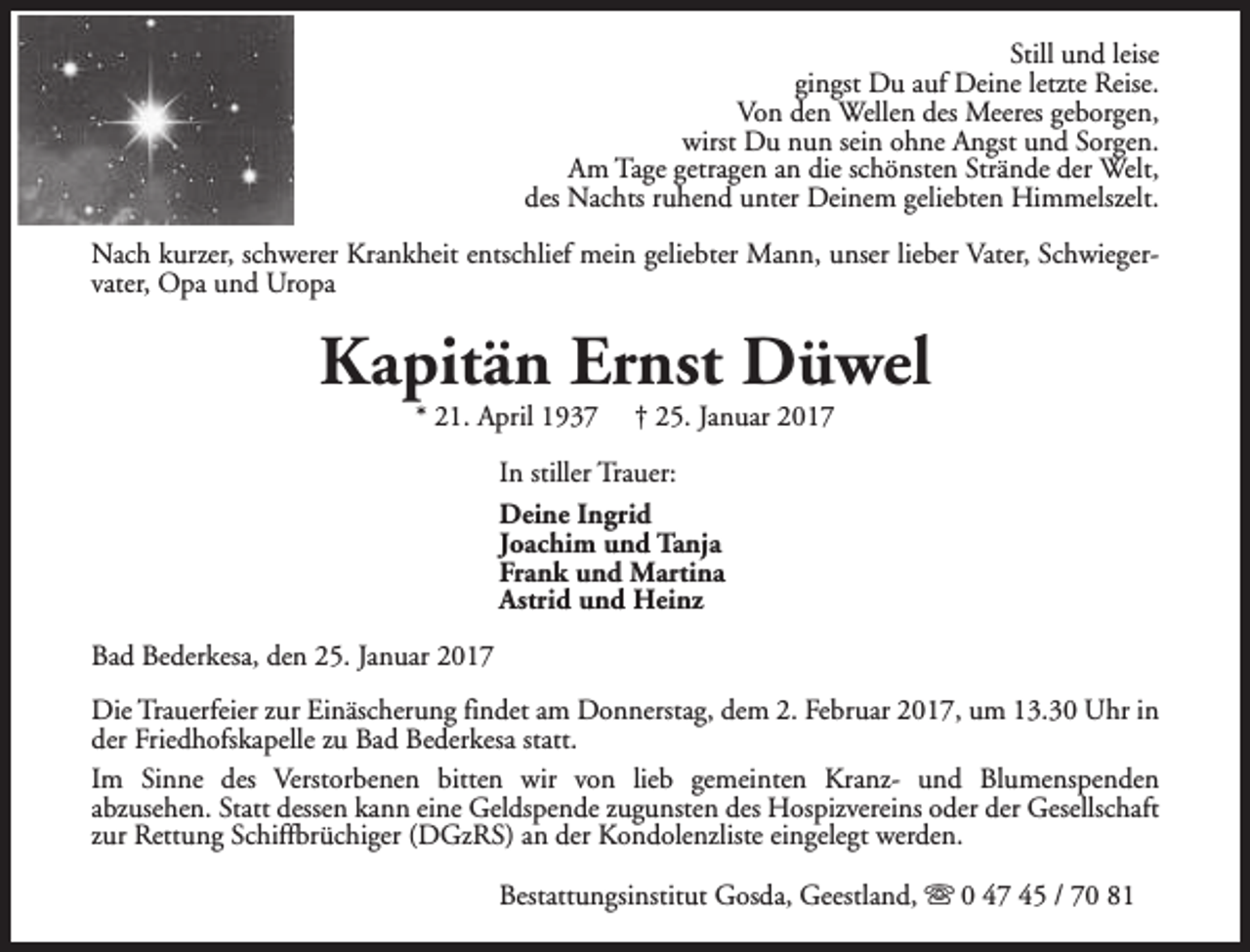 <p>Still und leise<br />gingst Du auf Deine letzte Reise.<br />Von den Wellen des Meeres geborgen,<br />wirst Du nun sein ohne Angst und Sorgen.<br />Am Tage getragen an die schönsten Strände der Welt,<br />des Nachts ruhend unter Deinem geliebten Himmelszelt.<br />Nach kurzer, schwerer Krankheit entschlief mein geliebter Mann, unser lieber Vater, Schwiegervater, Opa und Uropa</p><p>Kapitän Ernst Düwel<br />* 21. April 1937</p><p>† 25. Januar 2017</p><p>In stiller Trauer:<br />Deine Ingrid<br />Joachim und Tanja<br />Frank und Martina<br />Astrid und Heinz<br />Bad Bederkesa, den 25. Januar 2017<br />Die Trauerfeier zur Einäscherung findet am Donnerstag, dem 2. Februar 2017, um 13.30 Uhr in<br />der Friedhofskapelle zu Bad Bederkesa statt.<br />Im Sinne des Verstorbenen bitten wir von lieb gemeinten Kranz- und Blumenspenden<br />abzusehen. Statt dessen kann eine Geldspende zugunsten des Hospizvereins oder der Gesellschaft<br />zur Rettung Schiffbrüchiger (DGzRS) an der Kondolenzliste eingelegt werden.<br />Bestattungsinstitut Gosda, Geestland, s 0 47 45 / 70 81</p>