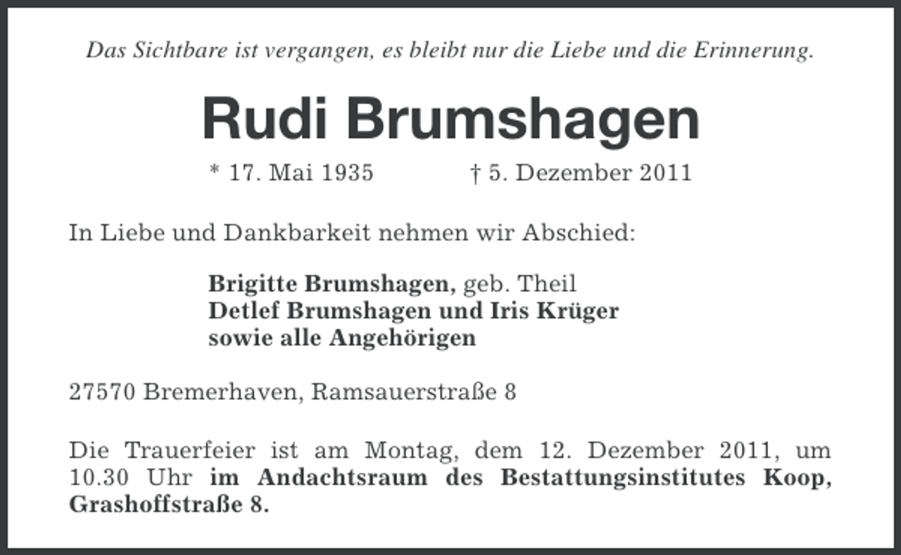 <p>Das Sichtbare ist vergangen, es bleibt nur die Liebe und die Erinnerung.</p><p>Rudi Brumshagen<br />* 17. Mai 1935</p><p>† 5. Dezember 2011</p><p>In Liebe und Dankbarkeit nehmen wir Abschied:<br />Brigitte Brumshagen, geb. Theil<br />Detlef Brumshagen und Iris Krüger<br />sowie alle Angehörigen<br />27570 Bremerhaven, Ramsauerstraße 8<br />Die Trauerfeier ist am Montag, dem 12. Dezember 2011, um<br />10.30 Uhr im Andachtsraum des Bestattungsinstitutes Koop,<br />Grashoffstraße 8.</p>